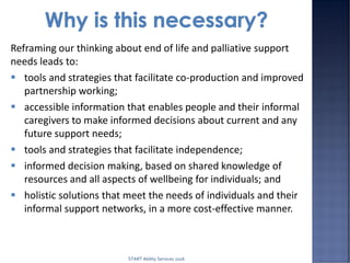 Reframing our thinking about end of life and palliative support
needs leads to:
 tools and strategies that facilitate co-production and improved
partnership working;
 accessible information that enables people and their informal
caregivers to make informed decisions about current and any
future support needs;
 tools and strategies that facilitate independence;
 informed decision making, based on shared knowledge of
resources and all aspects of wellbeing for individuals; and
 holistic solutions that meet the needs of individuals and their
informal support networks, in a more cost-effective manner.
START Ability Services 2016
 