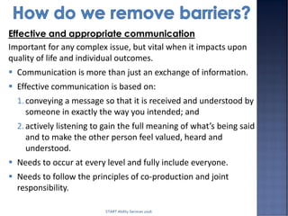 Effective and appropriate communication
Important for any complex issue, but vital when it impacts upon
quality of life and individual outcomes.
 Communication is more than just an exchange of information.
 Effective communication is based on:
1.conveying a message so that it is received and understood by
someone in exactly the way you intended; and
2.actively listening to gain the full meaning of what’s being said
and to make the other person feel valued, heard and
understood.
 Needs to occur at every level and fully include everyone.
 Needs to follow the principles of co-production and joint
responsibility.
START Ability Services 2016
 