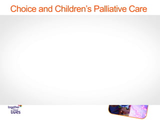 Choice and Children’s Palliative Care
• We estimate there are 49,000 (and growing) children and young
people across the UK with life shortening conditions.
• That’s approximately one child in every secondary school
• This ‘patient’ voice is too often not heard or listened to and therefore
‘patient’ choice is too often absent.
• Through my eyes:
https://www.youtube.com/watch?v=Ghof4Xjzs2s#action=share
 