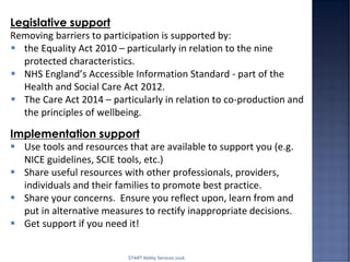 START Ability Services 2016
Legislative support
Removing barriers to participation is supported by:
 the Equality Act 2010 – particularly in relation to the nine
protected characteristics.
 NHS England’s Accessible Information Standard - part of the
Health and Social Care Act 2012.
 The Care Act 2014 – particularly in relation to co-production and
the principles of wellbeing.
Implementation support
 Use tools and resources that are available to support you (e.g.
NICE guidelines, SCIE tools, etc.)
 Share useful resources with other professionals, providers,
individuals and their families to promote best practice.
 Share your concerns. Ensure you reflect upon, learn from and
put in alternative measures to rectify inappropriate decisions.
 Get support if you need it!
 
