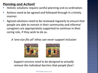 A ‘one-size fits all’ ethos can never support inclusion
Support services need to be designed to actually
remove the individual barriers that people face!
Planning and Action!!
 Holistic solutions require careful planning and co-ordination.
 Actions need to be agreed and followed through in a timely
manner.
 Agreed solutions need to be reviewed regularly to ensure that
people are able to remain in their community and informal
caregivers are appropriately supported to continue in their
caring role, if they wish to do so.
START Ability Services 2016
 