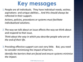 1.People are all individuals. They have individual needs, wishes,
aspirations and unique abilities... And this should always be
reflected in their support.
Actions, policies, procedures or systems must facilitate
individualised solutions.
2.The way we talk about an issue affects the way we think about
and respond to that issue.
Think about the way in which you describe people who are at
the end of their life.
3.Providing effective support can cost very little. But, you need
to consider minimising the impact of barriers.
Identify the barriers that are faced and ensure systems minimise
the impact.
START Ability Services 2016
 
