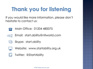 If you would like more information, please don’t
hesitate to contact us:
Main Office: 01204 480075
Email: start.ability@ntlworld.com
Skype: start.ability
Website: www.startability.org.uk
Twitter: @StartAbility
START Ability Services 2016
 