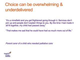 Choice can be overwhelming &
underdelivered
“It’s a minefield and you get frightened going through it. Services don’t
join up and people don’t explain things to you. By the time I had made it
all fit together, my child had passed away.”
“That makes me sad that he could have had so much more out of life.”
Parent carer of a child who needed palliative care
 