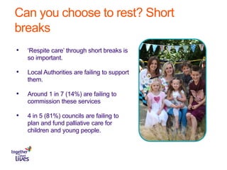 Can you choose to rest? Short
breaks
• ‘Respite care’ through short breaks is
so important.
• Local Authorities are failing to support
them.
• Around 1 in 7 (14%) are failing to
commission these services
• 4 in 5 (81%) councils are failing to
plan and fund palliative care for
children and young people.
 