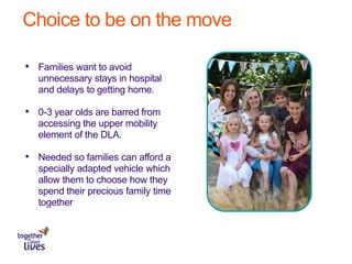 Choice to be on the move
• Families want to avoid
unnecessary stays in hospital
and delays to getting home.
• 0-3 year olds are barred from
accessing the upper mobility
element of the DLA.
• Needed so families can afford a
specially adapted vehicle which
allow them to choose how they
spend their precious family time
together
 