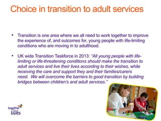 Choice in transition to adult services
• Transition is one area where we all need to work together to improve
the experience of, and outcomes for, young people with life-limiting
conditions who are moving in to adulthood.
• UK wide Transition Taskforce in 2013: “All young people with life-
limiting or life-threatening conditions should make the transition to
adult services and live their lives according to their wishes, while
receiving the care and support they and their families/carers
need. We will overcome the barriers to good transition by building
bridges between children’s and adult services.”
 