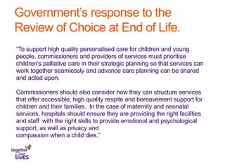 Government’s response to the
Review of Choice at End of Life.
“To support high quality personalised care for children and young
people, commissioners and providers of services must prioritise
children's palliative care in their strategic planning so that services can
work together seamlessly and advance care planning can be shared
and acted upon.
Commissioners should also consider how they can structure services
that offer accessible, high quality respite and bereavement support for
children and their families. In the case of maternity and neonatal
services, hospitals should ensure they are providing the right facilities
and staff with the right skills to provide emotional and psychological
support, as well as privacy and
compassion when a child dies.”
 