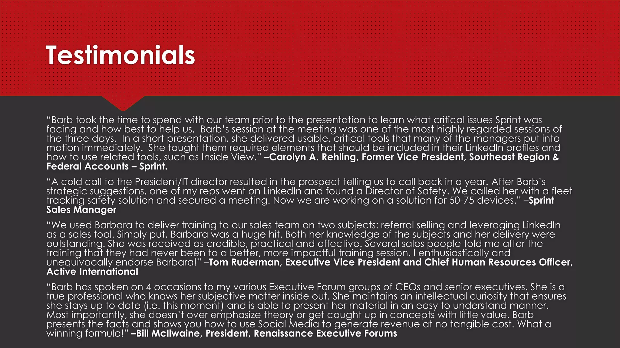 Testimonials
“Barb took the time to spend with our team prior to the presentation to learn what critical issues Sprint was facing and how
best to help us. Barb’s session at the meeting was one of the most highly regarded sessions of the three days. In a short
presentation, she delivered usable, critical tools that many of the managers put into motion immediately. She taught them
required elements that should be included in their LinkedIn profiles and how to use related tools, such as Inside View.” –
Carolyn A. Rehling, Former Vice President, Southeast Region & Federal Accounts – Sprint.
“A cold call to the President/IT director resulted in the prospect telling us to call back in a year. After Barb’s strategic
suggestions, one of my reps went on LinkedIn and found a Director of Safety. We called her with a fleet tracking safety
solution and secured a meeting. Now we are working on a solution for 50-75 devices.” –Sprint Sales Manager
“We used Barbara to deliver training to our sales team on two subjects: referral selling and leveraging LinkedIn as a sales
tool. Simply put, Barbara was a huge hit. Both her knowledge of the subjects and her delivery were outstanding. She was
received as credible, practical and effective. Several sales people told me after the training that they had never been to a
better, more impactful training session. I enthusiastically and unequivocally endorse Barbara!” –Tom Ruderman, Executive
Vice President and Chief Human Resources Officer, Active International
“Barb has spoken on 4 occasions to my various Executive Forum groups of CEOs and senior executives. She is a true
professional who knows her subjective matter inside out. She maintains an intellectual curiosity that ensures she stays up to
date (i.e. this moment) and is able to present her material in an easy to understand manner. Most importantly, she doesn’t
over emphasize theory or get caught up in concepts with little value. Barb presents the facts and shows you how to use
Social Media to generate revenue at no tangible cost. What a winning formula!” –Bill McIlwaine, President, Renaissance
Executive Forums
 
