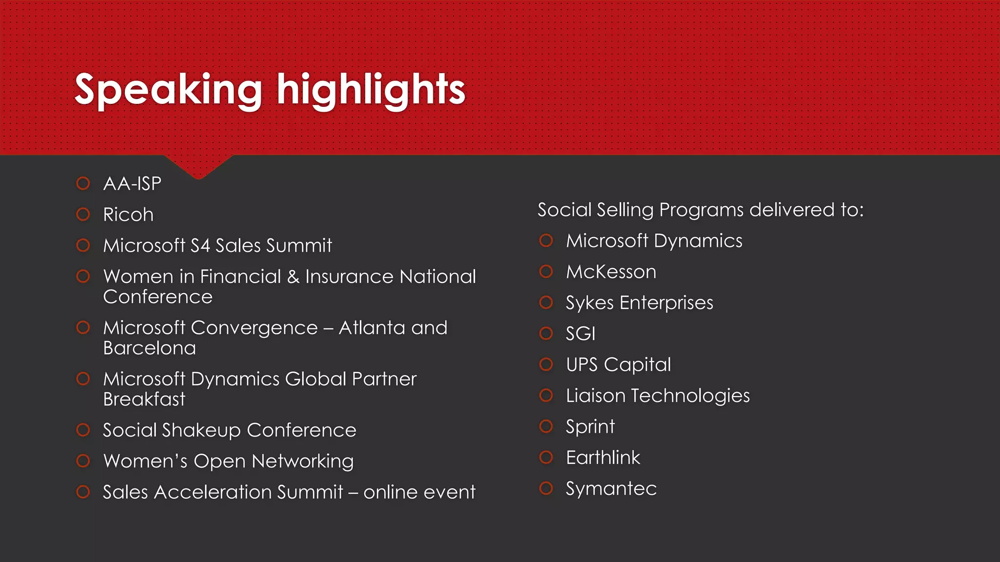 Speaking highlights
 SAP Ariba Live Munich and Las Vegas
 Microsoft Envision
 AA-ISP
 Microsoft Dynamics US Industry Partner Summit
 Sales 2.0
 InsideView Open Lounge – Dreamforce
 Microsoft Convergence – Atlanta and Barcelona
 Women in Financial & Insurance National Conference
 Microsoft S4 Sales Summit
 Social Shakeup Conference
 Women’s Open Networking
 Sales Acceleration Summit – online event
Social Selling Programs delivered to:
 Microsoft
 CNN Newsource
 SAP
 Information Builders
 McKesson
 Sykes Enterprises
 SGI
 UPS Capital
 Socius
 Sprint
 Earthlink
 Symantec
 