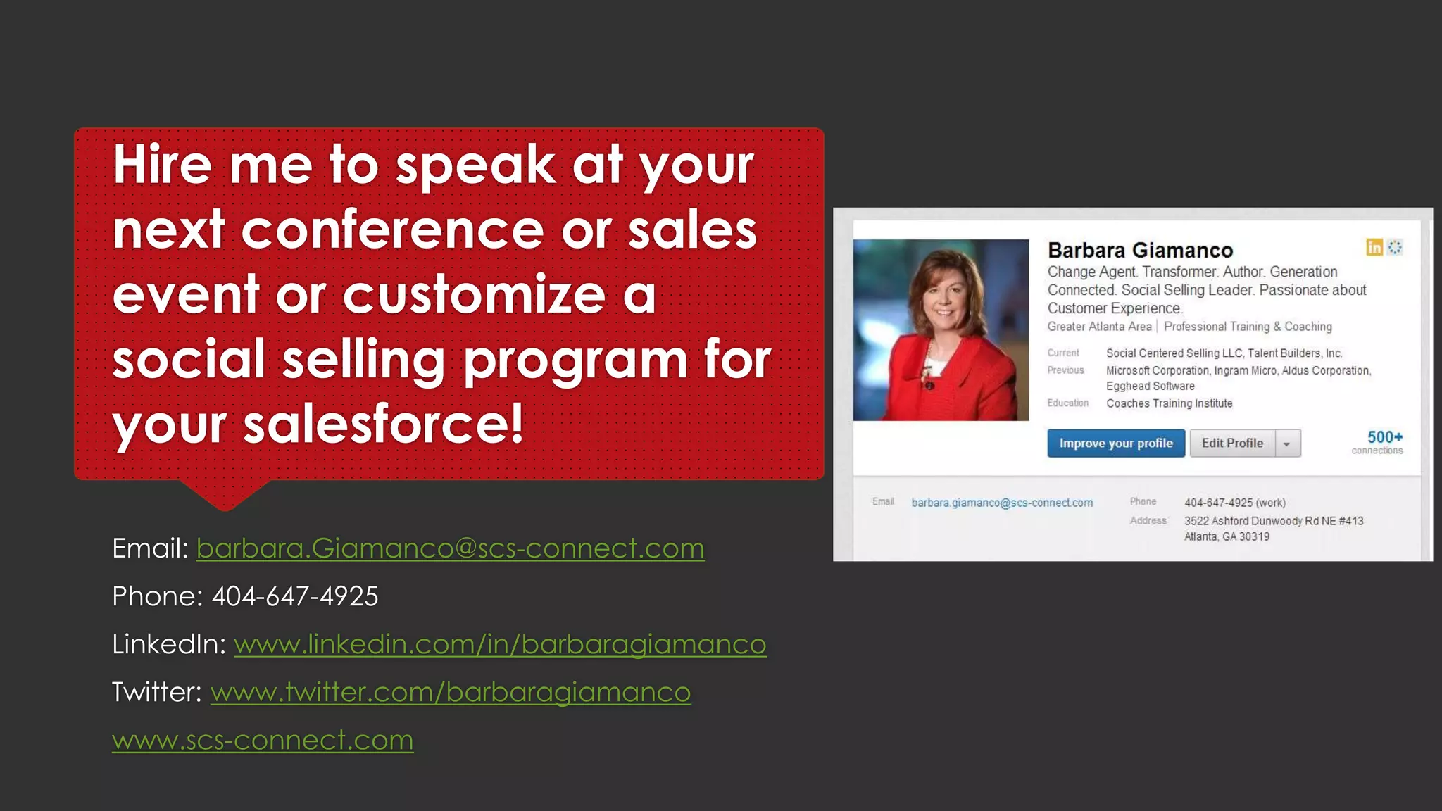Hire me to speak at your
next conference or sales
event or to customize a
social selling program for
your sales organization!
Email: barbara.Giamanco@scs-connect.com
Phone: 404-647-4925
LinkedIn: www.linkedin.com/in/barbaragiamanco
Twitter: www.twitter.com/barbaragiamanco
www.scs-connect.com www.barbaragiamanco.com
 