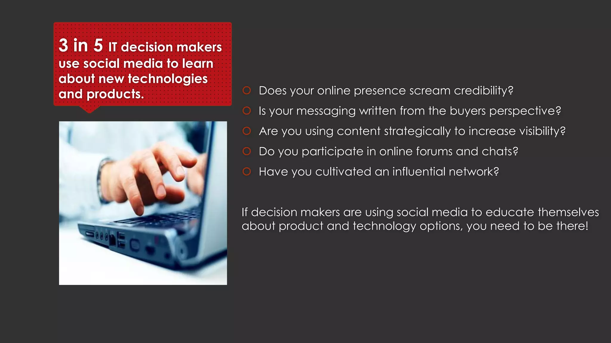 3 in 5 IT decision makers
use social media to learn
about new technologies and
products.  Does your online presence scream credibility?
 Is your messaging written from the buyers perspective?
 Are you using content strategically to increase visibility?
 Do you participate in online forums and chats?
 Have you cultivated an influential network?
If decision makers are using social media to educate themselves about
product and technology options, you need to be there!
 