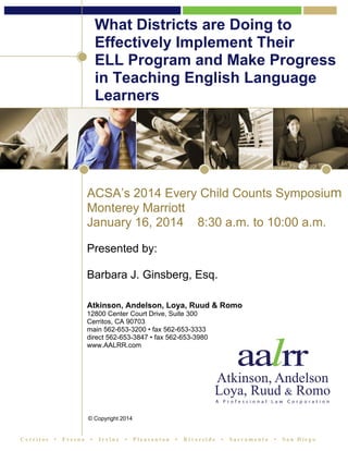 What Districts are Doing to
Effectively Implement Their
ELL Program and Make Progress
in Teaching English Language
Learners

ACSA’s 2014 Every Child Counts Symposium
Monterey Marriott
January 16, 2014 8:30 a.m. to 10:00 a.m.
Presented by:
Barbara J. Ginsberg, Esq.
Atkinson, Andelson, Loya, Ruud & Romo
12800 Center Court Drive, Suite 300
Cerritos, CA 90703
main 562-653-3200 • fax 562-653-3333
direct 562-653-3847 • fax 562-653-3980
www.AALRR.com

© Copyright 2014

Cerritos

•

Fresno

•

Irvine

•

Pleasanton

•

Riverside

•

Sacramento

•

San Diego

 