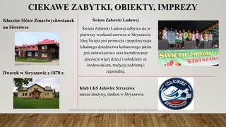 CIEKAWE ZABYTKI, OBIEKTY, IMPREZY
Święto Zabawki Ludowej
Święto Zabawki Ludowej odbywa się w
pierwszy weekend czerwca w Stryszawie.
Ideą Święta jest promocja i popularyzacja
lokalnego dziedzictwa kulturowego jakim
jest zabawkarstwo oraz kształtowanie
poczucia więzi dzieci i młodzieży ze
środowiskiem, tradycją rodzinną i
regionalną.
Klub LKS Jałowiec Stryszawa
mecze drużyny, stadion w Stryszawie.
Klasztor Sióstr Zmartwychwstanek
na Siwcówce
Dworek w Stryszawie z 1870 r.
AKADEMIA WSB ODDZIAŁ ZAMIEJSCOWY W KRAKOWIE | INŻYNIERIA ZARZĄDZANIA
 