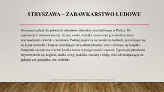 STRYSZAWA – ZABAWKARSTWO LUDOWE
Stryszawa należy do głównych ośrodków zabawkarstwa ludowego w Polsce. Do
najstarszych zabawek należą: taczki, wózki, kołyski, sześcienne grzechotki (zwane
scyrkowkami) i karetki z konikami. Później pojawiły się koniki na kółkach, poruszające się
na kijku karuzelki i klepoki (machające skrzydłami ptaszki), oraz dziobiące się kogutki.
Następnie zaczęto wytwarzać koniki zwane wyścigowcami i capami. Typowymi ptaszkami
stryszawskimi są: kogutki, dudki, sowy, jaskółki, bociany i zięby, oraz ich kompozycje na
gałązce czy gniazdku, tzw. rodzinki.
AKADEMIA WSB ODDZIAŁ ZAMIEJSCOWY W KRAKOWIE | INŻYNIERIA ZARZĄDZANIA
 