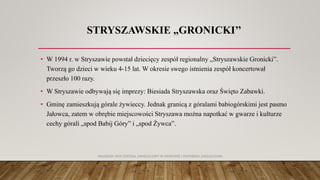 STRYSZAWSKIE „GRONICKI’’
• W 1994 r. w Stryszawie powstał dziecięcy zespół regionalny „Stryszawskie Gronicki”.
Tworzą go dzieci w wieku 4-15 lat. W okresie swego istnienia zespół koncertował
przeszło 100 razy.
• W Stryszawie odbywają się imprezy: Biesiada Stryszawska oraz Święto Zabawki.
• Gminę zamieszkują górale żywieccy. Jednak granicą z góralami babiogórskimi jest pasmo
Jałowca, zatem w obrębie miejscowości Stryszawa można napotkać w gwarze i kulturze
cechy górali „spod Babij Góry” i „spod Żywca”.
AKADEMIA WSB ODDZIAŁ ZAMIEJSCOWY W KRAKOWIE | INŻYNIERIA ZARZĄDZANIA
 