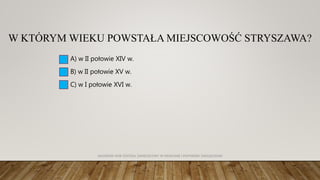 W KTÓRYM WIEKU POWSTAŁA MIEJSCOWOŚĆ STRYSZAWA?
A) w II połowie XIV w.
B) w II połowie XV w.
C) w I połowie XVI w.
AKADEMIA WSB ODDZIAŁ ZAMIEJSCOWY W KRAKOWIE | INŻYNIERIA ZARZĄDZANIA
 