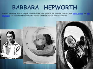 BARBARA HEPWORTH
Barbara Hepworth was an English sculptor in the early years of the twentith century. With Henry Moore and Ben
Nicholson, she was one of the artists who worked with the European abstract sculpture.
 