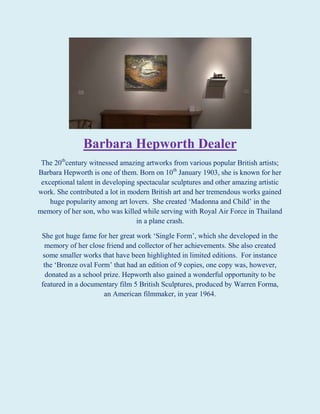 Barbara Hepworth Dealer
The 20thcentury witnessed amazing artworks from various popular British artists;
Barbara Hepworth is one of them. Born on 10th January 1903, she is known for her
exceptional talent in developing spectacular sculptures and other amazing artistic
work. She contributed a lot in modern British art and her tremendous works gained
huge popularity among art lovers. She created ‘Madonna and Child’ in the
memory of her son, who was killed while serving with Royal Air Force in Thailand
in a plane crash.
She got huge fame for her great work ‘Single Form’, which she developed in the
memory of her close friend and collector of her achievements. She also created
some smaller works that have been highlighted in limited editions. For instance
the ‘Bronze oval Form’ that had an edition of 9 copies, one copy was, however,
donated as a school prize. Hepworth also gained a wonderful opportunity to be
featured in a documentary film 5 British Sculptures, produced by Warren Forma,
an American filmmaker, in year 1964.

 