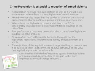 Crime Prevention is essential to reduction of armed violence
• No legislation however fine, can perform as well as it should in an
  environment where there is a very high rate of armed violence.
• Armed violence also intensifies the burden of crime on the Criminal
  Justice System. (burden of investigation, minimum sentences, etc).
• Where there is a high rate of crime and violence the CJS is
  considerably less capable of delivering confidence in justice or the
  rule of law
• Poor performance threatens perception about the value of legislation
  in addressing the problem.
• Citizens often don’t differentiate between the quality of the
  legislation, regulations, implementing agency and government as a
  whole.
• The objectives of the legislation are not supported by gun owners; see
  it as punishing them , not convinced about/obstructive to the view
  that legislation protects the vulnerable
          Laws need to be linked to/measured against increased safety;
          pro-gun research is compelling to pro-gun lobby; only
          improved safety will change mindsets .
 