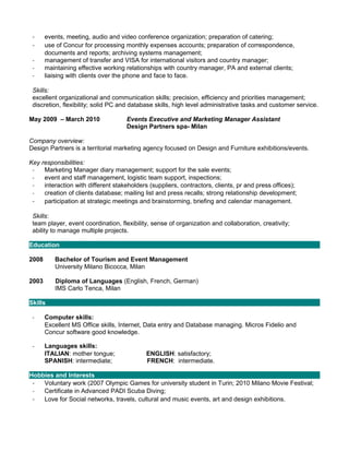 -     events, meeting, audio and video conference organization; preparation of catering;
 -     use of Concur for processing monthly expenses accounts; preparation of correspondence,
       documents and reports; archiving systems management;
 -     management of transfer and VISA for international visitors and country manager;
 -     maintaining effective working relationships with country manager, PA and external clients;
 -     liaising with clients over the phone and face to face.

 Skills:
 excellent organizational and communication skills; precision, efficiency and priorities management;
 discretion, flexibility; solid PC and database skills, high level administrative tasks and customer service.

May 2009 – March 2010               Events Executive and Marketing Manager Assistant
                                    Design Partners spa- Milan

Company overview:
Design Partners is a territorial marketing agency focused on Design and Furniture exhibitions/events.

Key responsibilities:
 -   Marketing Manager diary management; support for the sale events;
 -   event and staff management, logistic team support, inspections;
 -   interaction with different stakeholders (suppliers, contractors, clients, pr and press offices);
 -   creation of clients database; mailing list and press recalls; strong relationship development;
 - participation at strategic meetings and brainstorming, briefing and calendar management.

 Skills:
 team player, event coordination, flexibility, sense of organization and collaboration, creativity;
 ability to manage multiple projects.

Education

2008      Bachelor of Tourism and Event Management
          University Milano Bicocca, Milan

2003      Diploma of Languages (English, French, German)
          IMS Carlo Tenca, Milan

Skills

 -     Computer skills:
       Excellent MS Office skills, Internet, Data entry and Database managing. Micros Fidelio and
       Concur software good knowledge.

 -     Languages skills:
       ITALIAN: mother tongue;              ENGLISH: satisfactory;
       SPANISH: intermediate;               FRENCH: intermediate.

Hobbies and Interests
 - Voluntary work (2007 Olympic Games for university student in Turin; 2010 Milano Movie Festival;
 -  Certificate in Advanced PADI Scuba Diving;
 - Love for Social networks, travels, cultural and music events, art and design exhibitions.
 