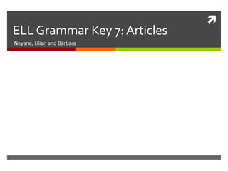 
ELL Grammar Key 7: Articles
Neyane, Lilian and Bárbara
 