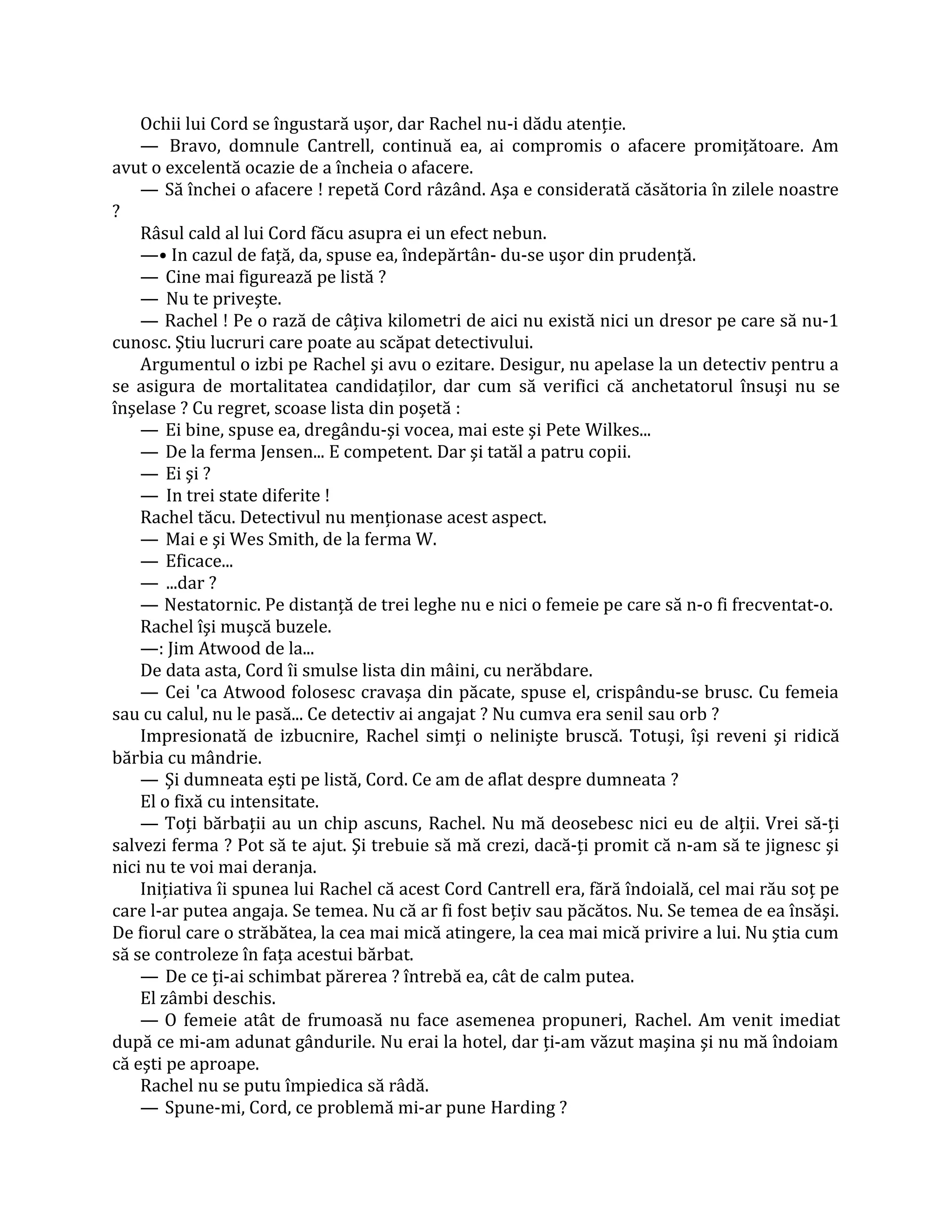 Ochii lui Cord se îngustară uşor, dar Rachel nu-i dădu atenţie.
    — Bravo, domnule Cantrell, continuă ea, ai compromis o afacere promiţătoare. Am
avut o excelentă ocazie de a încheia o afacere.
    — Să închei o afacere ! repetă Cord râzând. Aşa e considerată căsătoria în zilele noastre
?
    Râsul cald al lui Cord făcu asupra ei un efect nebun.
    —• In cazul de faţă, da, spuse ea, îndepărtân- du-se uşor din prudenţă.
    — Cine mai figurează pe listă ?
    — Nu te priveşte.
    — Rachel ! Pe o rază de câţiva kilometri de aici nu există nici un dresor pe care să nu-1
cunosc. Ştiu lucruri care poate au scăpat detectivului.
    Argumentul o izbi pe Rachel şi avu o ezitare. Desigur, nu apelase la un detectiv pentru a
se asigura de mortalitatea candidaţilor, dar cum să verifici că anchetatorul însuşi nu se
înşelase ? Cu regret, scoase lista din poşetă :
    — Ei bine, spuse ea, dregându-şi vocea, mai este şi Pete Wilkes...
    — De la ferma Jensen... E competent. Dar şi tatăl a patru copii.
    — Ei şi ?
    — In trei state diferite !
    Rachel tăcu. Detectivul nu menţionase acest aspect.
    — Mai e şi Wes Smith, de la ferma W.
    — Eficace...
    — ...dar ?
    — Nestatornic. Pe distanţă de trei leghe nu e nici o femeie pe care să n-o fi frecventat-o.
    Rachel îşi muşcă buzele.
    —: Jim Atwood de la...
    De data asta, Cord îi smulse lista din mâini, cu nerăbdare.
    — Cei 'ca Atwood folosesc cravaşa din păcate, spuse el, crispându-se brusc. Cu femeia
sau cu calul, nu le pasă... Ce detectiv ai angajat ? Nu cumva era senil sau orb ?
    Impresionată de izbucnire, Rachel simţi o nelinişte bruscă. Totuşi, îşi reveni şi ridică
bărbia cu mândrie.
    — Şi dumneata eşti pe listă, Cord. Ce am de aflat despre dumneata ?
    El o fixă cu intensitate.
    — Toţi bărbaţii au un chip ascuns, Rachel. Nu mă deosebesc nici eu de alţii. Vrei să-ţi
salvezi ferma ? Pot să te ajut. Şi trebuie să mă crezi, dacă-ţi promit că n-am să te jignesc şi
nici nu te voi mai deranja.
    Iniţiativa îi spunea lui Rachel că acest Cord Cantrell era, fără îndoială, cel mai rău soţ pe
care l-ar putea angaja. Se temea. Nu că ar fi fost beţiv sau păcătos. Nu. Se temea de ea însăşi.
De fiorul care o străbătea, la cea mai mică atingere, la cea mai mică privire a lui. Nu ştia cum
să se controleze în faţa acestui bărbat.
    — De ce ţi-ai schimbat părerea ? întrebă ea, cât de calm putea.
    El zâmbi deschis.
    — O femeie atât de frumoasă nu face asemenea propuneri, Rachel. Am venit imediat
după ce mi-am adunat gândurile. Nu erai la hotel, dar ţi-am văzut maşina şi nu mă îndoiam
că eşti pe aproape.
    Rachel nu se putu împiedica să râdă.
    — Spune-mi, Cord, ce problemă mi-ar pune Harding ?
 
