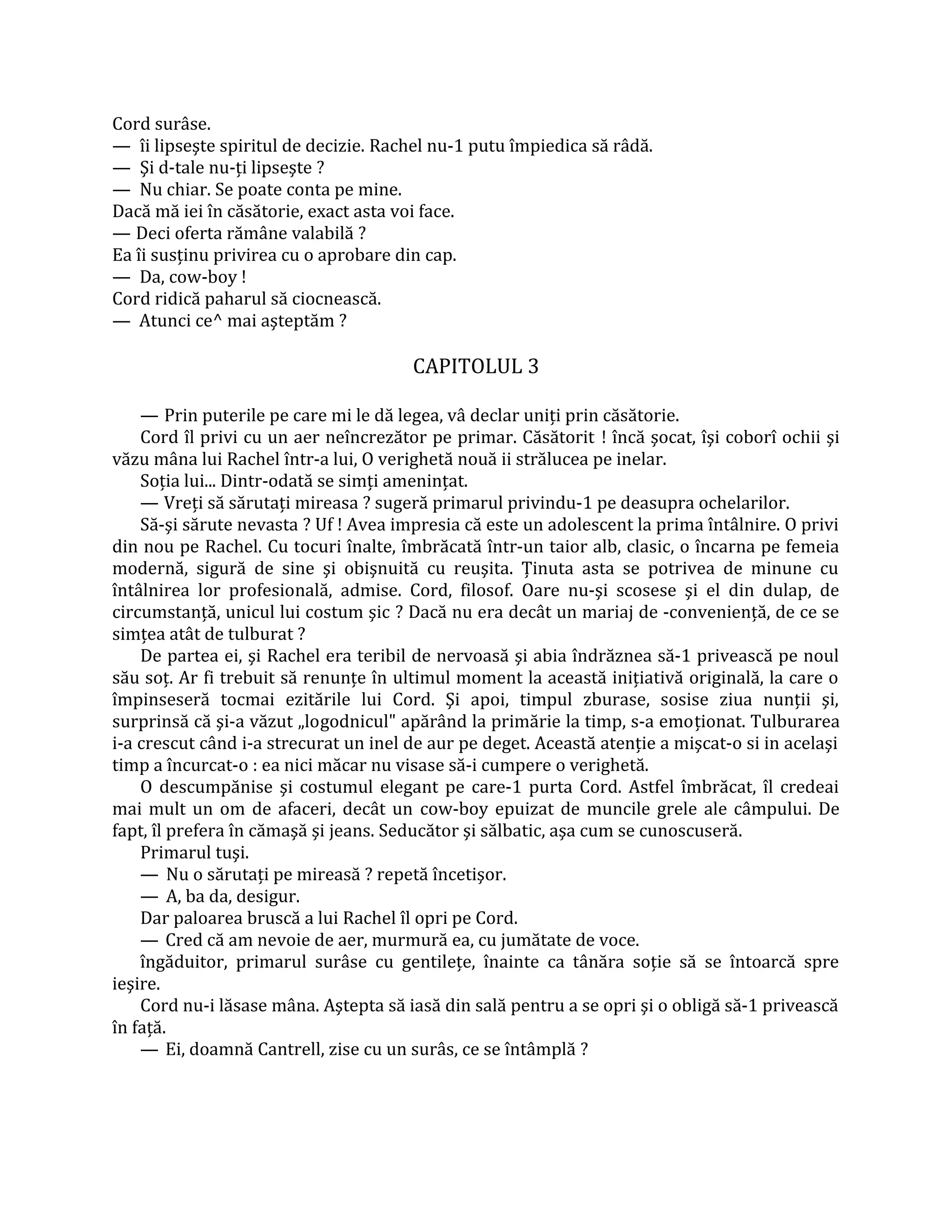 Cord surâse.
— îi lipseşte spiritul de decizie. Rachel nu-1 putu împiedica să râdă.
— Şi d-tale nu-ţi lipseşte ?
— Nu chiar. Se poate conta pe mine.
Dacă mă iei în căsătorie, exact asta voi face.
— Deci oferta rămâne valabilă ?
Ea îi susţinu privirea cu o aprobare din cap.
— Da, cow-boy !
Cord ridică paharul să ciocnească.
— Atunci ce^ mai aşteptăm ?

                                       CAPITOLUL 3

    — Prin puterile pe care mi le dă legea, vâ declar uniţi prin căsătorie.
    Cord îl privi cu un aer neîncrezător pe primar. Căsătorit ! încă şocat, îşi coborî ochii şi
văzu mâna lui Rachel într-a lui, O verighetă nouă ii strălucea pe inelar.
    Soţia lui... Dintr-odată se simţi ameninţat.
    — Vreţi să sărutaţi mireasa ? sugeră primarul privindu-1 pe deasupra ochelarilor.
    Să-şi sărute nevasta ? Uf ! Avea impresia că este un adolescent la prima întâlnire. O privi
din nou pe Rachel. Cu tocuri înalte, îmbrăcată într-un taior alb, clasic, o încarna pe femeia
modernă, sigură de sine şi obişnuită cu reuşita. Ţinuta asta se potrivea de minune cu
întâlnirea lor profesională, admise. Cord, filosof. Oare nu-şi scosese şi el din dulap, de
circumstanţă, unicul lui costum şic ? Dacă nu era decât un mariaj de -convenienţă, de ce se
simţea atât de tulburat ?
    De partea ei, şi Rachel era teribil de nervoasă şi abia îndrăznea să-1 privească pe noul
său soţ. Ar fi trebuit să renunţe în ultimul moment la această iniţiativă originală, la care o
împinseseră tocmai ezitările lui Cord. Şi apoi, timpul zburase, sosise ziua nunţii şi,
surprinsă că şi-a văzut „logodnicul" apărând la primărie la timp, s-a emoţionat. Tulburarea
i-a crescut când i-a strecurat un inel de aur pe deget. Această atenţie a mişcat-o si in acelaşi
timp a încurcat-o : ea nici măcar nu visase să-i cumpere o verighetă.
    O descumpănise şi costumul elegant pe care-1 purta Cord. Astfel îmbrăcat, îl credeai
mai mult un om de afaceri, decât un cow-boy epuizat de muncile grele ale câmpului. De
fapt, îl prefera în cămaşă şi jeans. Seducător şi sălbatic, aşa cum se cunoscuseră.
    Primarul tuşi.
    — Nu o sărutaţi pe mireasă ? repetă încetişor.
    — A, ba da, desigur.
    Dar paloarea bruscă a lui Rachel îl opri pe Cord.
    — Cred că am nevoie de aer, murmură ea, cu jumătate de voce.
    îngăduitor, primarul surâse cu gentileţe, înainte ca tânăra soţie să se întoarcă spre
ieşire.
    Cord nu-i lăsase mâna. Aştepta să iasă din sală pentru a se opri şi o obligă să-1 privească
în faţă.
    — Ei, doamnă Cantrell, zise cu un surâs, ce se întâmplă ?
 