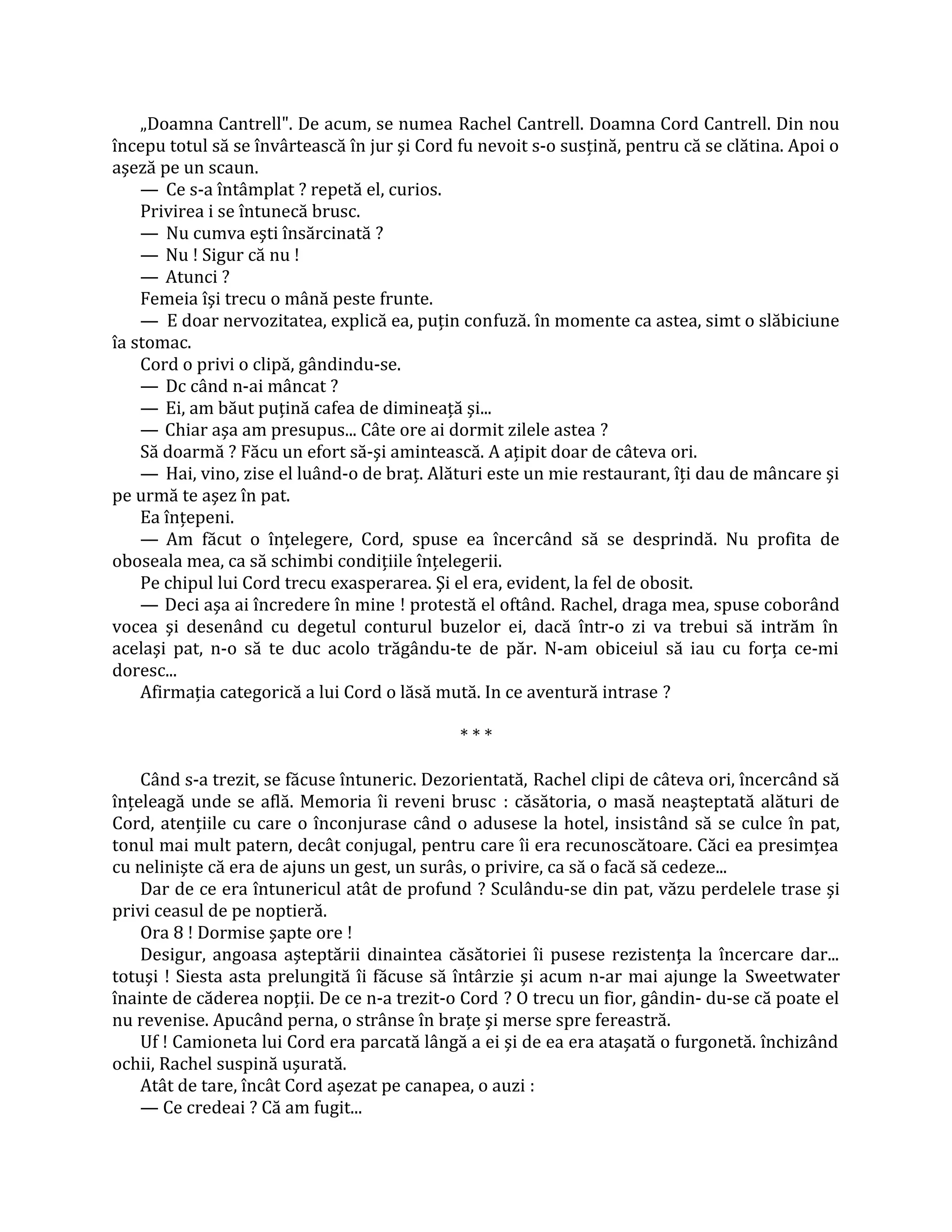 „Doamna Cantrell". De acum, se numea Rachel Cantrell. Doamna Cord Cantrell. Din nou
începu totul să se învârtească în jur şi Cord fu nevoit s-o susţină, pentru că se clătina. Apoi o
aşeză pe un scaun.
    — Ce s-a întâmplat ? repetă el, curios.
    Privirea i se întunecă brusc.
    — Nu cumva eşti însărcinată ?
    — Nu ! Sigur că nu !
    — Atunci ?
    Femeia îşi trecu o mână peste frunte.
    — E doar nervozitatea, explică ea, puţin confuză. în momente ca astea, simt o slăbiciune
îa stomac.
    Cord o privi o clipă, gândindu-se.
    — Dc când n-ai mâncat ?
    — Ei, am băut puţină cafea de dimineaţă şi...
    — Chiar aşa am presupus... Câte ore ai dormit zilele astea ?
    Să doarmă ? Făcu un efort să-şi amintească. A aţipit doar de câteva ori.
    — Hai, vino, zise el luând-o de braţ. Alături este un mie restaurant, îţi dau de mâncare şi
pe urmă te aşez în pat.
    Ea înţepeni.
    — Am făcut o înţelegere, Cord, spuse ea încercând să se desprindă. Nu profita de
oboseala mea, ca să schimbi condiţiile înţelegerii.
    Pe chipul lui Cord trecu exasperarea. Şi el era, evident, la fel de obosit.
    — Deci aşa ai încredere în mine ! protestă el oftând. Rachel, draga mea, spuse coborând
vocea şi desenând cu degetul conturul buzelor ei, dacă într-o zi va trebui să intrăm în
acelaşi pat, n-o să te duc acolo trăgându-te de păr. N-am obiceiul să iau cu forţa ce-mi
doresc...
    Afirmaţia categorică a lui Cord o lăsă mută. In ce aventură intrase ?

                                              ***

    Când s-a trezit, se făcuse întuneric. Dezorientată, Rachel clipi de câteva ori, încercând să
înţeleagă unde se află. Memoria îi reveni brusc : căsătoria, o masă neaşteptată alături de
Cord, atenţiile cu care o înconjurase când o adusese la hotel, insistând să se culce în pat,
tonul mai mult patern, decât conjugal, pentru care îi era recunoscătoare. Căci ea presimţea
cu nelinişte că era de ajuns un gest, un surâs, o privire, ca să o facă să cedeze...
    Dar de ce era întunericul atât de profund ? Sculându-se din pat, văzu perdelele trase şi
privi ceasul de pe noptieră.
    Ora 8 ! Dormise şapte ore !
    Desigur, angoasa aşteptării dinaintea căsătoriei îi pusese rezistenţa la încercare dar...
totuşi ! Siesta asta prelungită îi făcuse să întârzie şi acum n-ar mai ajunge la Sweetwater
înainte de căderea nopţii. De ce n-a trezit-o Cord ? O trecu un fior, gândin- du-se că poate el
nu revenise. Apucând perna, o strânse în braţe şi merse spre fereastră.
    Uf ! Camioneta lui Cord era parcată lângă a ei şi de ea era ataşată o furgonetă. închizând
ochii, Rachel suspină uşurată.
    Atât de tare, încât Cord aşezat pe canapea, o auzi :
    — Ce credeai ? Că am fugit...
 