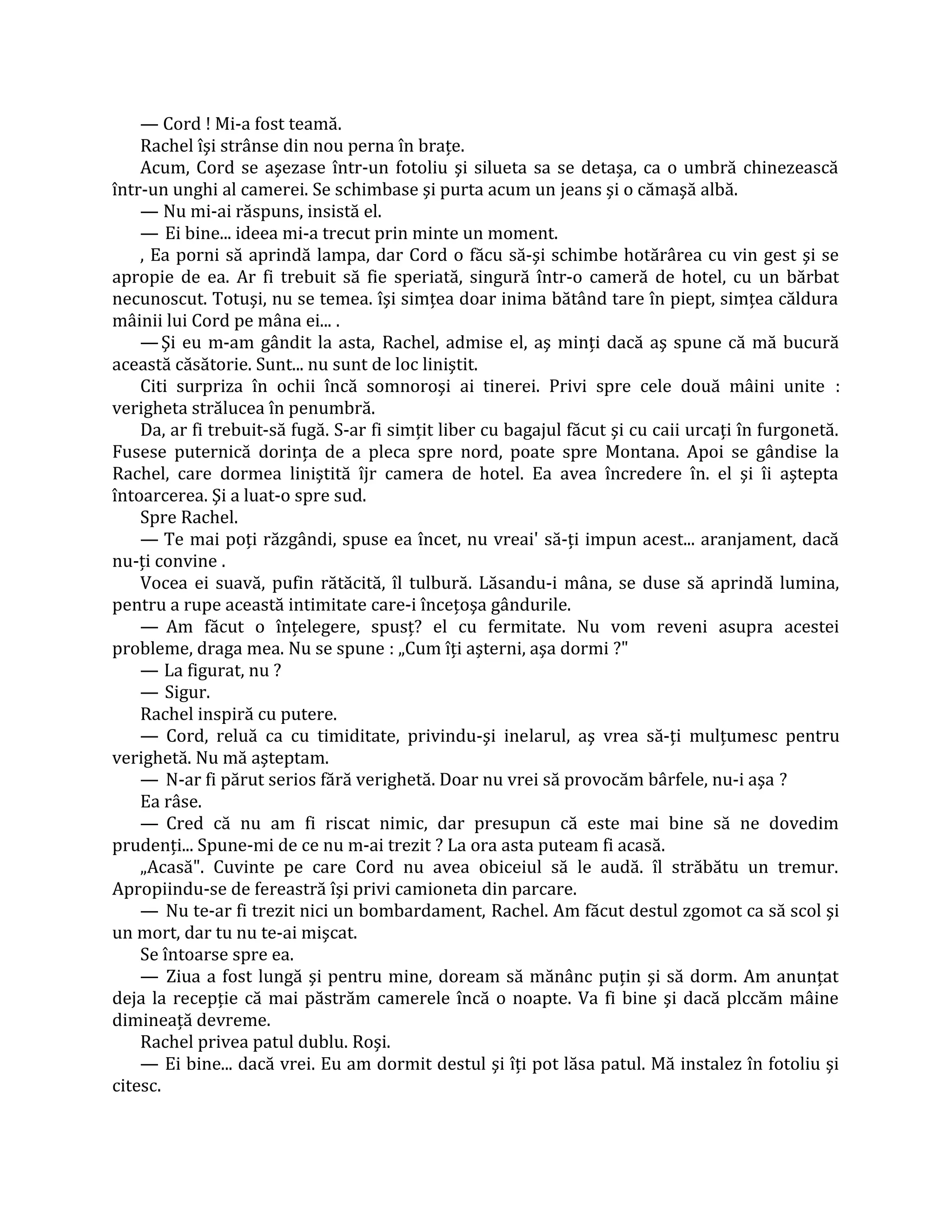 — Cord ! Mi-a fost teamă.
    Rachel îşi strânse din nou perna în braţe.
    Acum, Cord se aşezase într-un fotoliu şi silueta sa se detaşa, ca o umbră chinezească
într-un unghi al camerei. Se schimbase şi purta acum un jeans şi o cămaşă albă.
    — Nu mi-ai răspuns, insistă el.
    — Ei bine... ideea mi-a trecut prin minte un moment.
    , Ea porni să aprindă lampa, dar Cord o făcu să-şi schimbe hotărârea cu vin gest şi se
apropie de ea. Ar fi trebuit să fie speriată, singură într-o cameră de hotel, cu un bărbat
necunoscut. Totuşi, nu se temea. îşi simţea doar inima bătând tare în piept, simţea căldura
mâinii lui Cord pe mâna ei... .
    — Şi eu m-am gândit la asta, Rachel, admise el, aş minţi dacă aş spune că mă bucură
această căsătorie. Sunt... nu sunt de loc liniştit.
    Citi surpriza în ochii încă somnoroşi ai tinerei. Privi spre cele două mâini unite :
verigheta strălucea în penumbră.
    Da, ar fi trebuit-să fugă. S-ar fi simţit liber cu bagajul făcut şi cu caii urcaţi în furgonetă.
Fusese puternică dorinţa de a pleca spre nord, poate spre Montana. Apoi se gândise la
Rachel, care dormea liniştită îjr camera de hotel. Ea avea încredere în. el şi îi aştepta
întoarcerea. Şi a luat-o spre sud.
    Spre Rachel.
    — Te mai poţi răzgândi, spuse ea încet, nu vreai' să-ţi impun acest... aranjament, dacă
nu-ţi convine .
    Vocea ei suavă, pufin rătăcită, îl tulbură. Lăsandu-i mâna, se duse să aprindă lumina,
pentru a rupe această intimitate care-i înceţoşa gândurile.
    — Am făcut o înţelegere, spusţ? el cu fermitate. Nu vom reveni asupra acestei
probleme, draga mea. Nu se spune : „Cum îţi aşterni, aşa dormi ?"
    — La figurat, nu ?
    — Sigur.
    Rachel inspiră cu putere.
    — Cord, reluă ca cu timiditate, privindu-şi inelarul, aş vrea să-ţi mulţumesc pentru
verighetă. Nu mă aşteptam.
    — N-ar fi părut serios fără verighetă. Doar nu vrei să provocăm bârfele, nu-i aşa ?
    Ea râse.
    — Cred că nu am fi riscat nimic, dar presupun că este mai bine să ne dovedim
prudenţi... Spune-mi de ce nu m-ai trezit ? La ora asta puteam fi acasă.
    „Acasă". Cuvinte pe care Cord nu avea obiceiul să le audă. îl străbătu un tremur.
Apropiindu-se de fereastră îşi privi camioneta din parcare.
    — Nu te-ar fi trezit nici un bombardament, Rachel. Am făcut destul zgomot ca să scol şi
un mort, dar tu nu te-ai mişcat.
    Se întoarse spre ea.
    — Ziua a fost lungă şi pentru mine, doream să mănânc puţin şi să dorm. Am anunţat
deja la recepţie că mai păstrăm camerele încă o noapte. Va fi bine şi dacă plccăm mâine
dimineaţă devreme.
    Rachel privea patul dublu. Roşi.
    — Ei bine... dacă vrei. Eu am dormit destul şi îţi pot lăsa patul. Mă instalez în fotoliu şi
citesc.
 