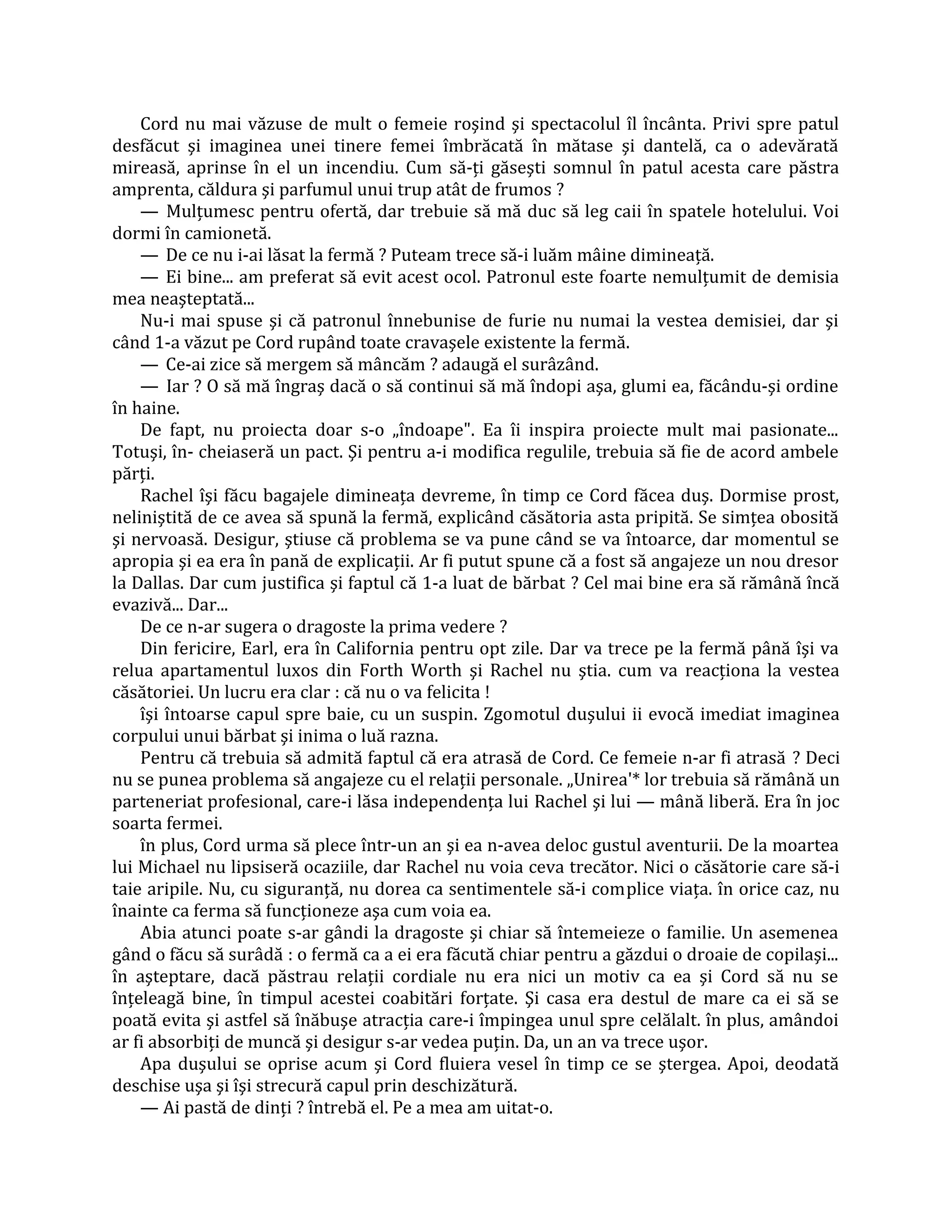 Cord nu mai văzuse de mult o femeie roşind şi spectacolul îl încânta. Privi spre patul
desfăcut şi imaginea unei tinere femei îmbrăcată în mătase şi dantelă, ca o adevărată
mireasă, aprinse în el un incendiu. Cum să-ţi găseşti somnul în patul acesta care păstra
amprenta, căldura şi parfumul unui trup atât de frumos ?
    — Mulţumesc pentru ofertă, dar trebuie să mă duc să leg caii în spatele hotelului. Voi
dormi în camionetă.
    — De ce nu i-ai lăsat la fermă ? Puteam trece să-i luăm mâine dimineaţă.
    — Ei bine... am preferat să evit acest ocol. Patronul este foarte nemulţumit de demisia
mea neaşteptată...
    Nu-i mai spuse şi că patronul înnebunise de furie nu numai la vestea demisiei, dar şi
când 1-a văzut pe Cord rupând toate cravaşele existente la fermă.
    — Ce-ai zice să mergem să mâncăm ? adaugă el surâzând.
    — Iar ? O să mă îngraş dacă o să continui să mă îndopi aşa, glumi ea, făcându-şi ordine
în haine.
    De fapt, nu proiecta doar s-o „îndoape". Ea îi inspira proiecte mult mai pasionate...
Totuşi, în- cheiaseră un pact. Şi pentru a-i modifica regulile, trebuia să fie de acord ambele
părţi.
    Rachel îşi făcu bagajele dimineaţa devreme, în timp ce Cord făcea duş. Dormise prost,
neliniştită de ce avea să spună la fermă, explicând căsătoria asta pripită. Se simţea obosită
şi nervoasă. Desigur, ştiuse că problema se va pune când se va întoarce, dar momentul se
apropia şi ea era în pană de explicaţii. Ar fi putut spune că a fost să angajeze un nou dresor
la Dallas. Dar cum justifica şi faptul că 1-a luat de bărbat ? Cel mai bine era să rămână încă
evazivă... Dar...
    De ce n-ar sugera o dragoste la prima vedere ?
    Din fericire, Earl, era în California pentru opt zile. Dar va trece pe la fermă până îşi va
relua apartamentul luxos din Forth Worth şi Rachel nu ştia. cum va reacţiona la vestea
căsătoriei. Un lucru era clar : că nu o va felicita !
    îşi întoarse capul spre baie, cu un suspin. Zgomotul duşului ii evocă imediat imaginea
corpului unui bărbat şi inima o luă razna.
    Pentru că trebuia să admită faptul că era atrasă de Cord. Ce femeie n-ar fi atrasă ? Deci
nu se punea problema să angajeze cu el relaţii personale. „Unirea'* lor trebuia să rămână un
parteneriat profesional, care-i lăsa independenţa lui Rachel şi lui — mână liberă. Era în joc
soarta fermei.
    în plus, Cord urma să plece într-un an şi ea n-avea deloc gustul aventurii. De la moartea
lui Michael nu lipsiseră ocaziile, dar Rachel nu voia ceva trecător. Nici o căsătorie care să-i
taie aripile. Nu, cu siguranţă, nu dorea ca sentimentele să-i complice viaţa. în orice caz, nu
înainte ca ferma să funcţioneze aşa cum voia ea.
    Abia atunci poate s-ar gândi la dragoste şi chiar să întemeieze o familie. Un asemenea
gând o făcu să surâdă : o fermă ca a ei era făcută chiar pentru a găzdui o droaie de copilaşi...
în aşteptare, dacă păstrau relaţii cordiale nu era nici un motiv ca ea şi Cord să nu se
înţeleagă bine, în timpul acestei coabitări forţate. Şi casa era destul de mare ca ei să se
poată evita şi astfel să înăbuşe atracţia care-i împingea unul spre celălalt. în plus, amândoi
ar fi absorbiţi de muncă şi desigur s-ar vedea puţin. Da, un an va trece uşor.
    Apa duşului se oprise acum şi Cord fluiera vesel în timp ce se ştergea. Apoi, deodată
deschise uşa şi îşi strecură capul prin deschizătură.
    — Ai pastă de dinţi ? întrebă el. Pe a mea am uitat-o.
 