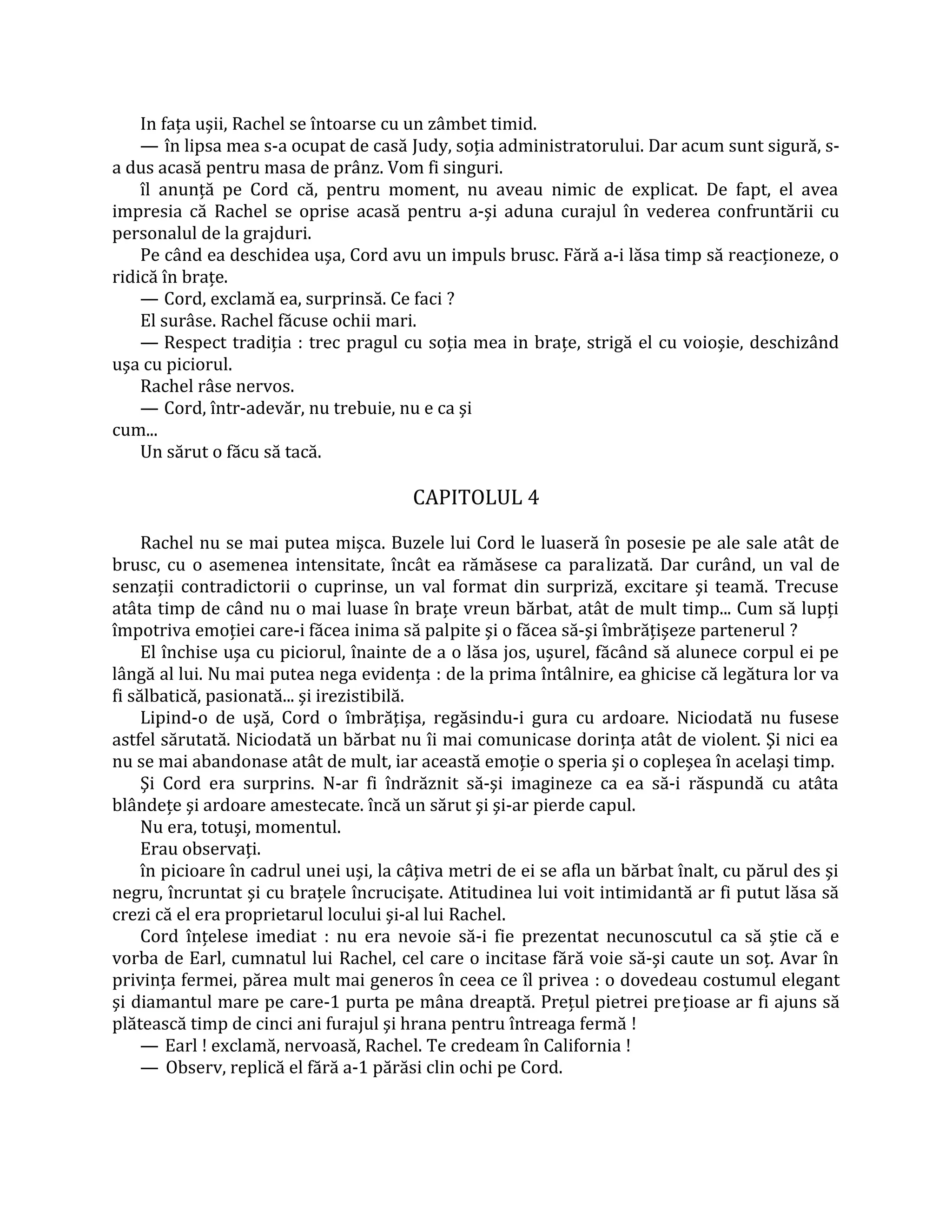 In faţa uşii, Rachel se întoarse cu un zâmbet timid.
    — în lipsa mea s-a ocupat de casă Judy, soţia administratorului. Dar acum sunt sigură, s-
a dus acasă pentru masa de prânz. Vom fi singuri.
    îl anunţă pe Cord că, pentru moment, nu aveau nimic de explicat. De fapt, el avea
impresia că Rachel se oprise acasă pentru a-şi aduna curajul în vederea confruntării cu
personalul de la grajduri.
    Pe când ea deschidea uşa, Cord avu un impuls brusc. Fără a-i lăsa timp să reacţioneze, o
ridică în braţe.
    — Cord, exclamă ea, surprinsă. Ce faci ?
    El surâse. Rachel făcuse ochii mari.
    — Respect tradiţia : trec pragul cu soţia mea in braţe, strigă el cu voioşie, deschizând
uşa cu piciorul.
    Rachel râse nervos.
    — Cord, într-adevăr, nu trebuie, nu e ca şi
cum...
    Un sărut o făcu să tacă.

                                        CAPITOLUL 4

     Rachel nu se mai putea mişca. Buzele lui Cord le luaseră în posesie pe ale sale atât de
brusc, cu o asemenea intensitate, încât ea rămăsese ca paralizată. Dar curând, un val de
senzaţii contradictorii o cuprinse, un val format din surpriză, excitare şi teamă. Trecuse
atâta timp de când nu o mai luase în braţe vreun bărbat, atât de mult timp... Cum să lupţi
împotriva emoţiei care-i făcea inima să palpite şi o făcea să-şi îmbrăţişeze partenerul ?
     El închise uşa cu piciorul, înainte de a o lăsa jos, uşurel, făcând să alunece corpul ei pe
lângă al lui. Nu mai putea nega evidenţa : de la prima întâlnire, ea ghicise că legătura lor va
fi sălbatică, pasionată... şi irezistibilă.
     Lipind-o de uşă, Cord o îmbrăţişa, regăsindu-i gura cu ardoare. Niciodată nu fusese
astfel sărutată. Niciodată un bărbat nu îi mai comunicase dorinţa atât de violent. Şi nici ea
nu se mai abandonase atât de mult, iar această emoţie o speria şi o copleşea în acelaşi timp.
     Şi Cord era surprins. N-ar fi îndrăznit să-şi imagineze ca ea să-i răspundă cu atâta
blândeţe şi ardoare amestecate. încă un sărut şi şi-ar pierde capul.
     Nu era, totuşi, momentul.
     Erau observaţi.
     în picioare în cadrul unei uşi, la câţiva metri de ei se afla un bărbat înalt, cu părul des şi
negru, încruntat şi cu braţele încrucişate. Atitudinea lui voit intimidantă ar fi putut lăsa să
crezi că el era proprietarul locului şi-al lui Rachel.
     Cord înţelese imediat : nu era nevoie să-i fie prezentat necunoscutul ca să ştie că e
vorba de Earl, cumnatul lui Rachel, cel care o incitase fără voie să-şi caute un soţ. Avar în
privinţa fermei, părea mult mai generos în ceea ce îl privea : o dovedeau costumul elegant
şi diamantul mare pe care-1 purta pe mâna dreaptă. Preţul pietrei preţioase ar fi ajuns să
plătească timp de cinci ani furajul şi hrana pentru întreaga fermă !
     — Earl ! exclamă, nervoasă, Rachel. Te credeam în California !
     — Observ, replică el fără a-1 părăsi clin ochi pe Cord.
 
