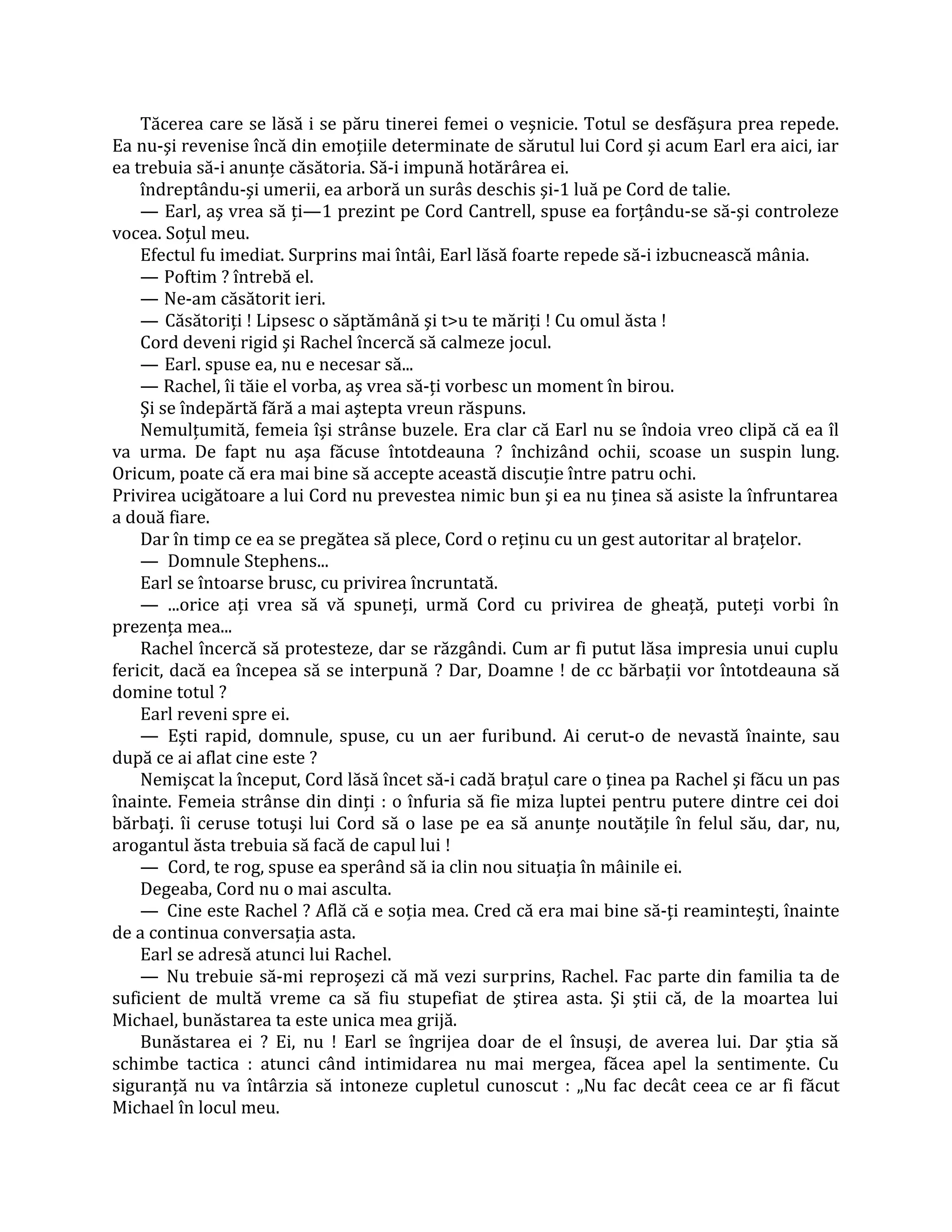 Tăcerea care se lăsă i se păru tinerei femei o veşnicie. Totul se desfăşura prea repede.
Ea nu-şi revenise încă din emoţiile determinate de sărutul lui Cord şi acum Earl era aici, iar
ea trebuia să-i anunţe căsătoria. Să-i impună hotărârea ei.
    îndreptându-şi umerii, ea arboră un surâs deschis şi-1 luă pe Cord de talie.
    — Earl, aş vrea să ţi—1 prezint pe Cord Cantrell, spuse ea forţându-se să-şi controleze
vocea. Soţul meu.
    Efectul fu imediat. Surprins mai întâi, Earl lăsă foarte repede să-i izbucnească mânia.
    — Poftim ? întrebă el.
    — Ne-am căsătorit ieri.
    — Căsătoriţi ! Lipsesc o săptămână şi t>u te măriţi ! Cu omul ăsta !
    Cord deveni rigid şi Rachel încercă să calmeze jocul.
    — Earl. spuse ea, nu e necesar să...
    — Rachel, îi tăie el vorba, aş vrea să-ţi vorbesc un moment în birou.
    Şi se îndepărtă fără a mai aştepta vreun răspuns.
    Nemulţumită, femeia îşi strânse buzele. Era clar că Earl nu se îndoia vreo clipă că ea îl
va urma. De fapt nu aşa făcuse întotdeauna ? închizând ochii, scoase un suspin lung.
Oricum, poate că era mai bine să accepte această discuţie între patru ochi.
Privirea ucigătoare a lui Cord nu prevestea nimic bun şi ea nu ţinea să asiste la înfruntarea
a două fiare.
    Dar în timp ce ea se pregătea să plece, Cord o reţinu cu un gest autoritar al braţelor.
    — Domnule Stephens...
    Earl se întoarse brusc, cu privirea încruntată.
    — ...orice aţi vrea să vă spuneţi, urmă Cord cu privirea de gheaţă, puteţi vorbi în
prezenţa mea...
    Rachel încercă să protesteze, dar se răzgândi. Cum ar fi putut lăsa impresia unui cuplu
fericit, dacă ea începea să se interpună ? Dar, Doamne ! de cc bărbaţii vor întotdeauna să
domine totul ?
    Earl reveni spre ei.
    — Eşti rapid, domnule, spuse, cu un aer furibund. Ai cerut-o de nevastă înainte, sau
după ce ai aflat cine este ?
    Nemişcat la început, Cord lăsă încet să-i cadă braţul care o ţinea pa Rachel şi făcu un pas
înainte. Femeia strânse din dinţi : o înfuria să fie miza luptei pentru putere dintre cei doi
bărbaţi. îi ceruse totuşi lui Cord să o lase pe ea să anunţe noutăţile în felul său, dar, nu,
arogantul ăsta trebuia să facă de capul lui !
    — Cord, te rog, spuse ea sperând să ia clin nou situaţia în mâinile ei.
    Degeaba, Cord nu o mai asculta.
    — Cine este Rachel ? Află că e soţia mea. Cred că era mai bine să-ţi reaminteşti, înainte
de a continua conversaţia asta.
    Earl se adresă atunci lui Rachel.
    — Nu trebuie să-mi reproşezi că mă vezi surprins, Rachel. Fac parte din familia ta de
suficient de multă vreme ca să fiu stupefiat de ştirea asta. Şi ştii că, de la moartea lui
Michael, bunăstarea ta este unica mea grijă.
    Bunăstarea ei ? Ei, nu ! Earl se îngrijea doar de el însuşi, de averea lui. Dar ştia să
schimbe tactica : atunci când intimidarea nu mai mergea, făcea apel la sentimente. Cu
siguranţă nu va întârzia să intoneze cupletul cunoscut : „Nu fac decât ceea ce ar fi făcut
Michael în locul meu.
 