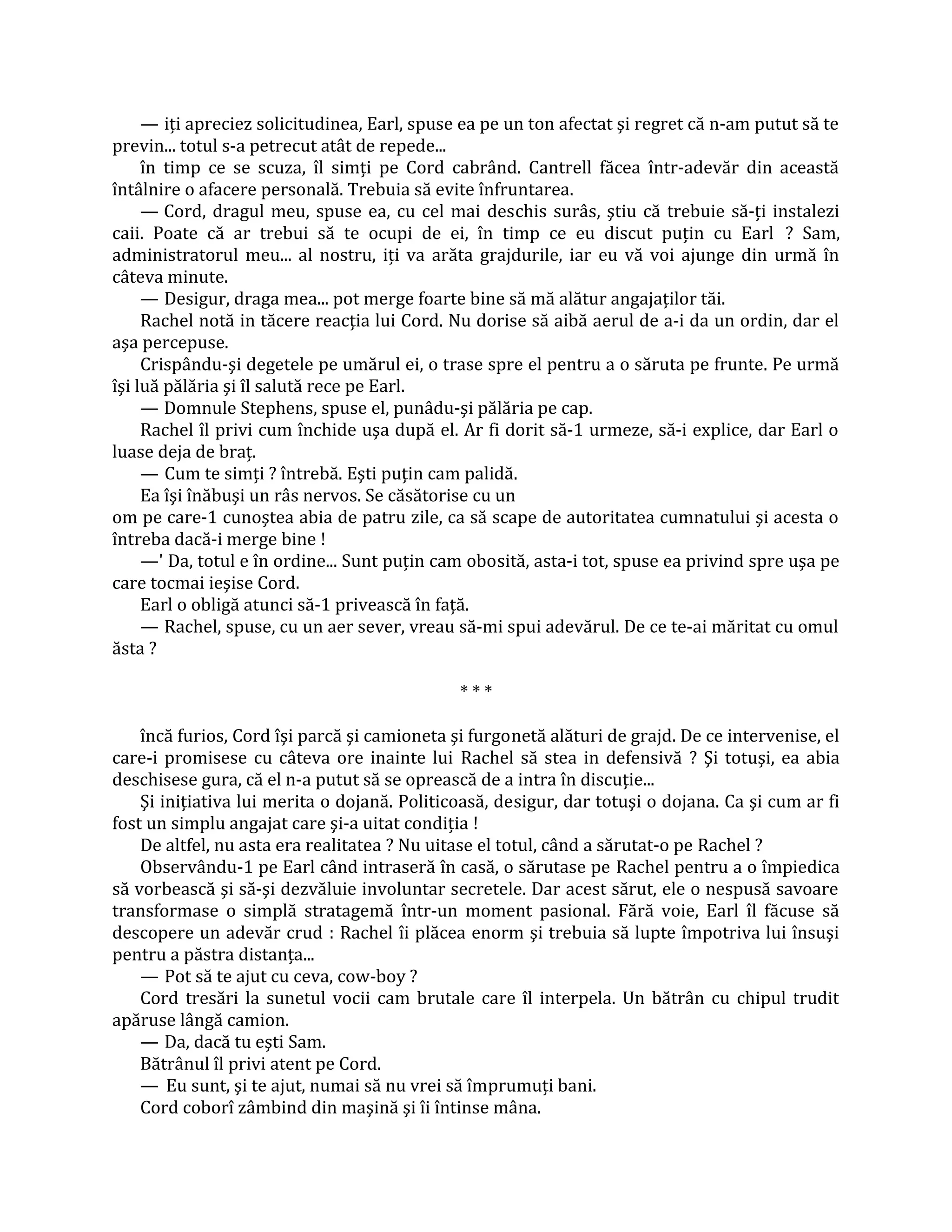 — iţi apreciez solicitudinea, Earl, spuse ea pe un ton afectat şi regret că n-am putut să te
previn... totul s-a petrecut atât de repede...
     în timp ce se scuza, îl simţi pe Cord cabrând. Cantrell făcea într-adevăr din această
întâlnire o afacere personală. Trebuia să evite înfruntarea.
     — Cord, dragul meu, spuse ea, cu cel mai deschis surâs, ştiu că trebuie să-ţi instalezi
caii. Poate că ar trebui să te ocupi de ei, în timp ce eu discut puţin cu Earl ? Sam,
administratorul meu... al nostru, iţi va arăta grajdurile, iar eu vă voi ajunge din urmă în
câteva minute.
     — Desigur, draga mea... pot merge foarte bine să mă alătur angajaţilor tăi.
     Rachel notă in tăcere reacţia lui Cord. Nu dorise să aibă aerul de a-i da un ordin, dar el
aşa percepuse.
     Crispându-şi degetele pe umărul ei, o trase spre el pentru a o săruta pe frunte. Pe urmă
îşi luă pălăria şi îl salută rece pe Earl.
     — Domnule Stephens, spuse el, punâdu-şi pălăria pe cap.
     Rachel îl privi cum închide uşa după el. Ar fi dorit să-1 urmeze, să-i explice, dar Earl o
luase deja de braţ.
     — Cum te simţi ? întrebă. Eşti puţin cam palidă.
     Ea îşi înăbuşi un râs nervos. Se căsătorise cu un
om pe care-1 cunoştea abia de patru zile, ca să scape de autoritatea cumnatului şi acesta o
întreba dacă-i merge bine !
     —' Da, totul e în ordine... Sunt puţin cam obosită, asta-i tot, spuse ea privind spre uşa pe
care tocmai ieşise Cord.
     Earl o obligă atunci să-1 privească în faţă.
     — Rachel, spuse, cu un aer sever, vreau să-mi spui adevărul. De ce te-ai măritat cu omul
ăsta ?

                                              ***

    încă furios, Cord îşi parcă şi camioneta şi furgonetă alături de grajd. De ce intervenise, el
care-i promisese cu câteva ore inainte lui Rachel să stea in defensivă ? Şi totuşi, ea abia
deschisese gura, că el n-a putut să se oprească de a intra în discuţie...
    Şi iniţiativa lui merita o dojană. Politicoasă, desigur, dar totuşi o dojana. Ca şi cum ar fi
fost un simplu angajat care şi-a uitat condiţia !
    De altfel, nu asta era realitatea ? Nu uitase el totul, când a sărutat-o pe Rachel ?
    Observându-1 pe Earl când intraseră în casă, o sărutase pe Rachel pentru a o împiedica
să vorbească şi să-şi dezvăluie involuntar secretele. Dar acest sărut, ele o nespusă savoare
transformase o simplă stratagemă într-un moment pasional. Fără voie, Earl îl făcuse să
descopere un adevăr crud : Rachel îi plăcea enorm şi trebuia să lupte împotriva lui însuşi
pentru a păstra distanţa...
    — Pot să te ajut cu ceva, cow-boy ?
    Cord tresări la sunetul vocii cam brutale care îl interpela. Un bătrân cu chipul trudit
apăruse lângă camion.
    — Da, dacă tu eşti Sam.
    Bătrânul îl privi atent pe Cord.
    — Eu sunt, şi te ajut, numai să nu vrei să împrumuţi bani.
    Cord coborî zâmbind din maşină şi îi întinse mâna.
 
