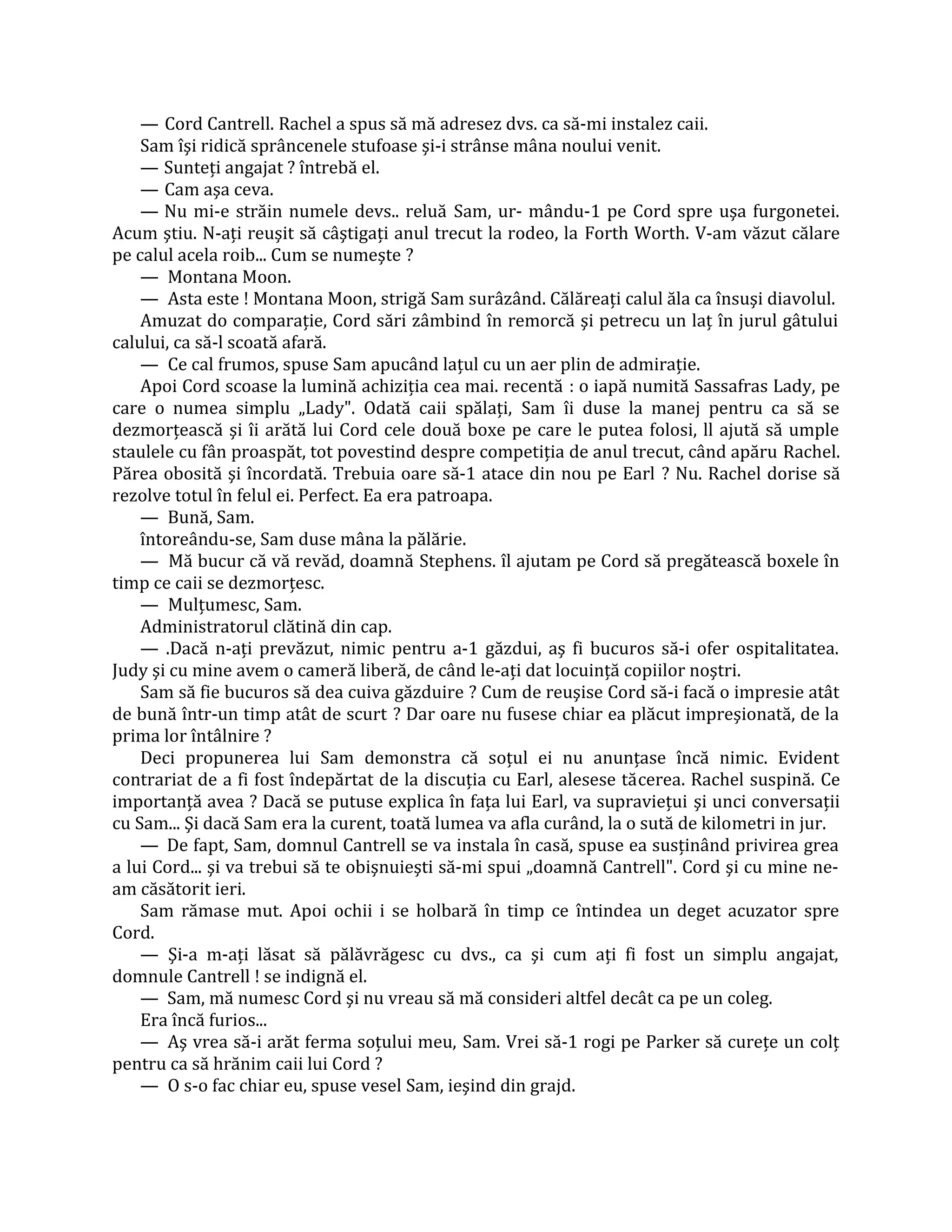 — Cord Cantrell. Rachel a spus să mă adresez dvs. ca să-mi instalez caii.
    Sam îşi ridică sprâncenele stufoase şi-i strânse mâna noului venit.
    — Sunteţi angajat ? întrebă el.
    — Cam aşa ceva.
    — Nu mi-e străin numele devs.. reluă Sam, ur- mându-1 pe Cord spre uşa furgonetei.
Acum ştiu. N-aţi reuşit să câştigaţi anul trecut la rodeo, la Forth Worth. V-am văzut călare
pe calul acela roib... Cum se numeşte ?
    — Montana Moon.
    — Asta este ! Montana Moon, strigă Sam surâzând. Călăreaţi calul ăla ca însuşi diavolul.
    Amuzat do comparaţie, Cord sări zâmbind în remorcă şi petrecu un laţ în jurul gâtului
calului, ca să-l scoată afară.
    — Ce cal frumos, spuse Sam apucând laţul cu un aer plin de admiraţie.
    Apoi Cord scoase la lumină achiziţia cea mai. recentă : o iapă numită Sassafras Lady, pe
care o numea simplu „Lady". Odată caii spălaţi, Sam îi duse la manej pentru ca să se
dezmorţească şi îi arătă lui Cord cele două boxe pe care le putea folosi, ll ajută să umple
staulele cu fân proaspăt, tot povestind despre competiţia de anul trecut, când apăru Rachel.
Părea obosită şi încordată. Trebuia oare să-1 atace din nou pe Earl ? Nu. Rachel dorise să
rezolve totul în felul ei. Perfect. Ea era patroapa.
    — Bună, Sam.
    întoreându-se, Sam duse mâna la pălărie.
    — Mă bucur că vă revăd, doamnă Stephens. îl ajutam pe Cord să pregătească boxele în
timp ce caii se dezmorţesc.
    — Mulţumesc, Sam.
    Administratorul clătină din cap.
    — .Dacă n-aţi prevăzut, nimic pentru a-1 găzdui, aş fi bucuros să-i ofer ospitalitatea.
Judy şi cu mine avem o cameră liberă, de când le-aţi dat locuinţă copiilor noştri.
    Sam să fie bucuros să dea cuiva găzduire ? Cum de reuşise Cord să-i facă o impresie atât
de bună într-un timp atât de scurt ? Dar oare nu fusese chiar ea plăcut impreşionată, de la
prima lor întâlnire ?
    Deci propunerea lui Sam demonstra că soţul ei nu anunţase încă nimic. Evident
contrariat de a fi fost îndepărtat de la discuţia cu Earl, alesese tăcerea. Rachel suspină. Ce
importanţă avea ? Dacă se putuse explica în faţa lui Earl, va supravieţui şi unci conversaţii
cu Sam... Şi dacă Sam era la curent, toată lumea va afla curând, la o sută de kilometri in jur.
    — De fapt, Sam, domnul Cantrell se va instala în casă, spuse ea susţinând privirea grea
a lui Cord... şi va trebui să te obişnuieşti să-mi spui „doamnă Cantrell". Cord şi cu mine ne-
am căsătorit ieri.
    Sam rămase mut. Apoi ochii i se holbară în timp ce întindea un deget acuzator spre
Cord.
    — Şi-a m-aţi lăsat să pălăvrăgesc cu dvs., ca şi cum aţi fi fost un simplu angajat,
domnule Cantrell ! se indignă el.
    — Sam, mă numesc Cord şi nu vreau să mă consideri altfel decât ca pe un coleg.
    Era încă furios...
    — Aş vrea să-i arăt ferma soţului meu, Sam. Vrei să-1 rogi pe Parker să cureţe un colţ
pentru ca să hrănim caii lui Cord ?
    — O s-o fac chiar eu, spuse vesel Sam, ieşind din grajd.
 