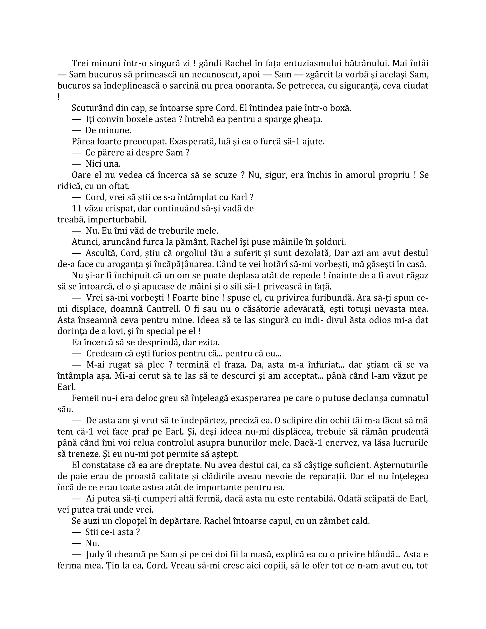 Trei minuni într-o singură zi ! gândi Rachel în faţa entuziasmului bătrânului. Mai întâi
— Sam bucuros să primească un necunoscut, apoi — Sam — zgârcit la vorbă şi acelaşi Sam,
bucuros să îndeplinească o sarcină nu prea onorantă. Se petrecea, cu siguranţă, ceva ciudat
!
    Scuturând din cap, se întoarse spre Cord. El întindea paie într-o boxă.
    — Iţi convin boxele astea ? întrebă ea pentru a sparge gheaţa.
    — De minune.
    Părea foarte preocupat. Exasperată, luă şi ea o furcă să-1 ajute.
    — Ce părere ai despre Sam ?
    — Nici una.
    Oare el nu vedea că încerca să se scuze ? Nu, sigur, era închis în amorul propriu ! Se
ridică, cu un oftat.
    — Cord, vrei să ştii ce s-a întâmplat cu Earl ?
    11 văzu crispat, dar continuând să-şi vadă de
treabă, imperturbabil.
    — Nu. Eu îmi văd de treburile mele.
    Atunci, aruncând furca la pământ, Rachel îşi puse mâinile în şolduri.
    — Ascultă, Cord, ştiu că orgoliul tău a suferit şi sunt dezolată, Dar azi am avut destul
de-a face cu aroganţa şi încăpăţânarea. Când te vei hotărî să-mi vorbeşti, mă găseşti în casă.
    Nu şi-ar fi închipuit că un om se poate deplasa atât de repede ! înainte de a fi avut răgaz
să se întoarcă, el o şi apucase de mâini şi o sili să-1 privească in faţă.
    — Vrei să-mi vorbeşti ! Foarte bine ! spuse el, cu privirea furibundă. Ara să-ţi spun ce-
mi displace, doamnă Cantrell. O fi sau nu o căsătorie adevărată, eşti totuşi nevasta mea.
Asta înseamnă ceva pentru mine. Ideea să te las singură cu indi- divul ăsta odios mi-a dat
dorinţa de a lovi, şi în special pe el !
    Ea încercă să se desprindă, dar ezita.
    — Credeam că eşti furios pentru că... pentru că eu...
    — M-ai rugat să plec ? termină el fraza. Dar asta m-a înfuriat... dar ştiam că se va
întâmpla aşa. Mi-ai cerut să te las să te descurci şi am acceptat... până când l-am văzut pe
Earl.
    Femeii nu-i era deloc greu să înţeleagă exasperarea pe care o putuse declanşa cumnatul
său.
    — De asta am şi vrut să te îndepărtez, preciză ea. O sclipire din ochii tăi m-a făcut să mă
tem că-1 vei face praf pe Earl. Şi, deşi ideea nu-mi displăcea, trebuie să rămân prudentă
până când îmi voi relua controlul asupra bunurilor mele. Daeă-1 enervez, va lăsa lucrurile
să treneze. Şi eu nu-mi pot permite să aştept.
    El constatase că ea are dreptate. Nu avea destui cai, ca să câştige suficient. Aşternuturile
de paie erau de proastă calitate şi clădirile aveau nevoie de reparaţii. Dar el nu înţelegea
încă de ce erau toate astea atât de importante pentru ea.
    — Ai putea să-ţi cumperi altă fermă, dacă asta nu este rentabilă. Odată scăpată de Earl,
vei putea trăi unde vrei.
    Se auzi un clopoţel în depărtare. Rachel întoarse capul, cu un zâmbet cald.
    — Stii ce-i asta ?
    — Nu.
    — Judy îl cheamă pe Sam şi pe cei doi fii la masă, explică ea cu o privire blândă... Asta e
ferma mea. Ţin la ea, Cord. Vreau să-mi cresc aici copiii, să le ofer tot ce n-am avut eu, tot
 