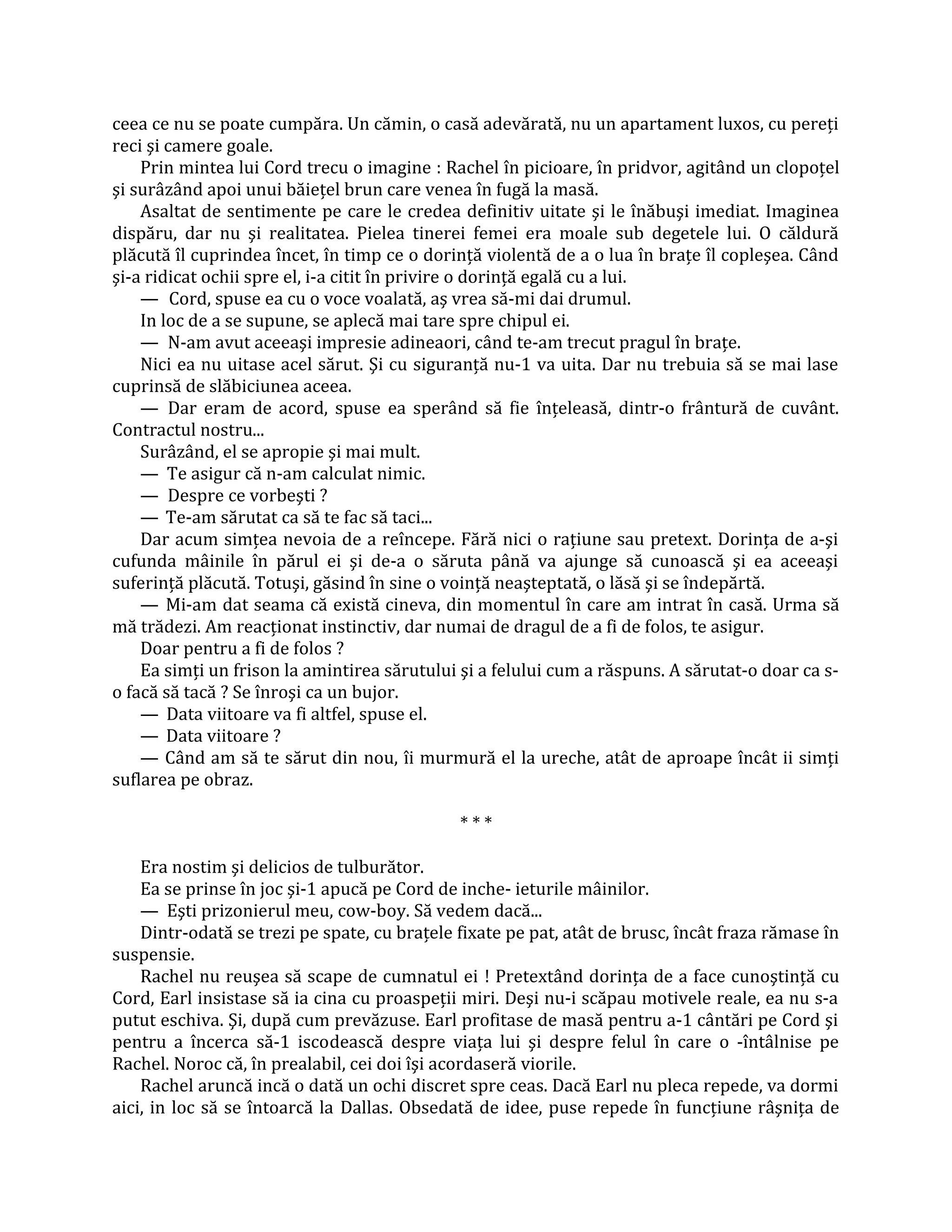 ceea ce nu se poate cumpăra. Un cămin, o casă adevărată, nu un apartament luxos, cu pereţi
reci şi camere goale.
    Prin mintea lui Cord trecu o imagine : Rachel în picioare, în pridvor, agitând un clopoţel
şi surâzând apoi unui băieţel brun care venea în fugă la masă.
    Asaltat de sentimente pe care le credea definitiv uitate şi le înăbuşi imediat. Imaginea
dispăru, dar nu şi realitatea. Pielea tinerei femei era moale sub degetele lui. O căldură
plăcută îl cuprindea încet, în timp ce o dorinţă violentă de a o lua în braţe îl copleşea. Când
şi-a ridicat ochii spre el, i-a citit în privire o dorinţă egală cu a lui.
    — Cord, spuse ea cu o voce voalată, aş vrea să-mi dai drumul.
    In loc de a se supune, se aplecă mai tare spre chipul ei.
    — N-am avut aceeaşi impresie adineaori, când te-am trecut pragul în braţe.
    Nici ea nu uitase acel sărut. Şi cu siguranţă nu-1 va uita. Dar nu trebuia să se mai lase
cuprinsă de slăbiciunea aceea.
    — Dar eram de acord, spuse ea sperând să fie înţeleasă, dintr-o frântură de cuvânt.
Contractul nostru...
    Surâzând, el se apropie şi mai mult.
    — Te asigur că n-am calculat nimic.
    — Despre ce vorbeşti ?
    — Te-am sărutat ca să te fac să taci...
    Dar acum simţea nevoia de a reîncepe. Fără nici o raţiune sau pretext. Dorinţa de a-şi
cufunda mâinile în părul ei şi de-a o săruta până va ajunge să cunoască şi ea aceeaşi
suferinţă plăcută. Totuşi, găsind în sine o voinţă neaşteptată, o lăsă şi se îndepărtă.
    — Mi-am dat seama că există cineva, din momentul în care am intrat în casă. Urma să
mă trădezi. Am reacţionat instinctiv, dar numai de dragul de a fi de folos, te asigur.
    Doar pentru a fi de folos ?
    Ea simţi un frison la amintirea sărutului şi a felului cum a răspuns. A sărutat-o doar ca s-
o facă să tacă ? Se înroşi ca un bujor.
    — Data viitoare va fi altfel, spuse el.
    — Data viitoare ?
    — Când am să te sărut din nou, îi murmură el la ureche, atât de aproape încât ii simţi
suflarea pe obraz.

                                              ***

    Era nostim şi delicios de tulburător.
    Ea se prinse în joc şi-1 apucă pe Cord de inche- ieturile mâinilor.
    — Eşti prizonierul meu, cow-boy. Să vedem dacă...
    Dintr-odată se trezi pe spate, cu braţele fixate pe pat, atât de brusc, încât fraza rămase în
suspensie.
    Rachel nu reuşea să scape de cumnatul ei ! Pretextând dorinţa de a face cunoştinţă cu
Cord, Earl insistase să ia cina cu proaspeţii miri. Deşi nu-i scăpau motivele reale, ea nu s-a
putut eschiva. Şi, după cum prevăzuse. Earl profitase de masă pentru a-1 cântări pe Cord şi
pentru a încerca să-1 iscodească despre viaţa lui şi despre felul în care o -întâlnise pe
Rachel. Noroc că, în prealabil, cei doi îşi acordaseră viorile.
    Rachel aruncă incă o dată un ochi discret spre ceas. Dacă Earl nu pleca repede, va dormi
aici, in loc să se întoarcă la Dallas. Obsedată de idee, puse repede în funcţiune râşniţa de
 