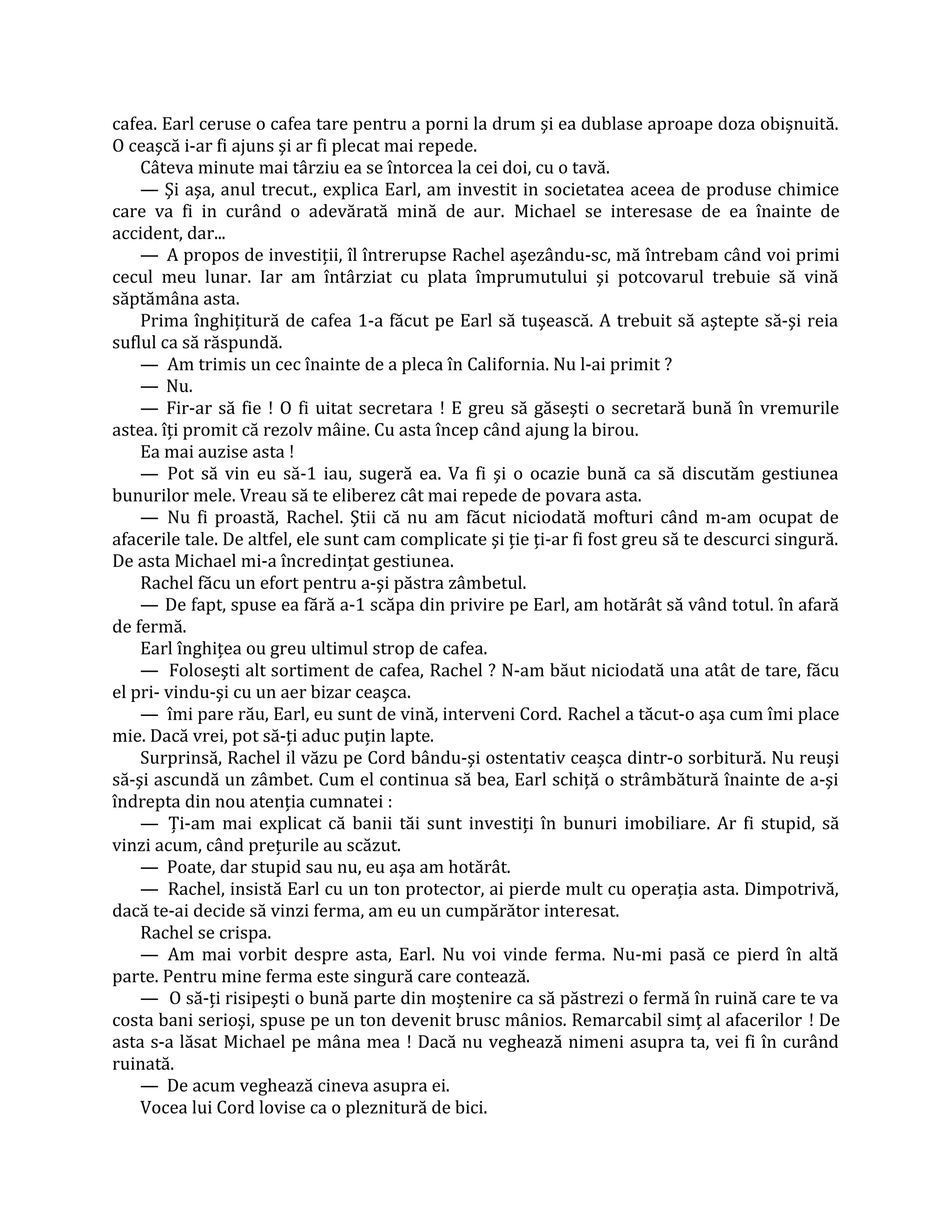 cafea. Earl ceruse o cafea tare pentru a porni la drum şi ea dublase aproape doza obişnuită.
O ceaşcă i-ar fi ajuns şi ar fi plecat mai repede.
    Câteva minute mai târziu ea se întorcea la cei doi, cu o tavă.
    — Şi aşa, anul trecut., explica Earl, am investit in societatea aceea de produse chimice
care va fi in curând o adevărată mină de aur. Michael se interesase de ea înainte de
accident, dar...
    — A propos de investiţii, îl întrerupse Rachel aşezându-sc, mă întrebam când voi primi
cecul meu lunar. Iar am întârziat cu plata împrumutului şi potcovarul trebuie să vină
săptămâna asta.
    Prima înghiţitură de cafea 1-a făcut pe Earl să tuşească. A trebuit să aştepte să-şi reia
suflul ca să răspundă.
    — Am trimis un cec înainte de a pleca în California. Nu l-ai primit ?
    — Nu.
    — Fir-ar să fie ! O fi uitat secretara ! E greu să găseşti o secretară bună în vremurile
astea. îţi promit că rezolv mâine. Cu asta încep când ajung la birou.
    Ea mai auzise asta !
    — Pot să vin eu să-1 iau, sugeră ea. Va fi şi o ocazie bună ca să discutăm gestiunea
bunurilor mele. Vreau să te eliberez cât mai repede de povara asta.
    — Nu fi proastă, Rachel. Ştii că nu am făcut niciodată mofturi când m-am ocupat de
afacerile tale. De altfel, ele sunt cam complicate şi ţie ţi-ar fi fost greu să te descurci singură.
De asta Michael mi-a încredinţat gestiunea.
    Rachel făcu un efort pentru a-şi păstra zâmbetul.
    — De fapt, spuse ea fără a-1 scăpa din privire pe Earl, am hotărât să vând totul. în afară
de fermă.
    Earl înghiţea ou greu ultimul strop de cafea.
    — Foloseşti alt sortiment de cafea, Rachel ? N-am băut niciodată una atât de tare, făcu
el pri- vindu-şi cu un aer bizar ceaşca.
    — îmi pare rău, Earl, eu sunt de vină, interveni Cord. Rachel a tăcut-o aşa cum îmi place
mie. Dacă vrei, pot să-ţi aduc puţin lapte.
    Surprinsă, Rachel il văzu pe Cord bându-şi ostentativ ceaşca dintr-o sorbitură. Nu reuşi
să-şi ascundă un zâmbet. Cum el continua să bea, Earl schiţă o strâmbătură înainte de a-şi
îndrepta din nou atenţia cumnatei :
    — Ţi-am mai explicat că banii tăi sunt investiţi în bunuri imobiliare. Ar fi stupid, să
vinzi acum, când preţurile au scăzut.
    — Poate, dar stupid sau nu, eu aşa am hotărât.
    — Rachel, insistă Earl cu un ton protector, ai pierde mult cu operaţia asta. Dimpotrivă,
dacă te-ai decide să vinzi ferma, am eu un cumpărător interesat.
    Rachel se crispa.
    — Am mai vorbit despre asta, Earl. Nu voi vinde ferma. Nu-mi pasă ce pierd în altă
parte. Pentru mine ferma este singură care contează.
    — O să-ţi risipeşti o bună parte din moştenire ca să păstrezi o fermă în ruină care te va
costa bani serioşi, spuse pe un ton devenit brusc mânios. Remarcabil simţ al afacerilor ! De
asta s-a lăsat Michael pe mâna mea ! Dacă nu veghează nimeni asupra ta, vei fi în curând
ruinată.
    — De acum veghează cineva asupra ei.
    Vocea lui Cord lovise ca o pleznitură de bici.
 