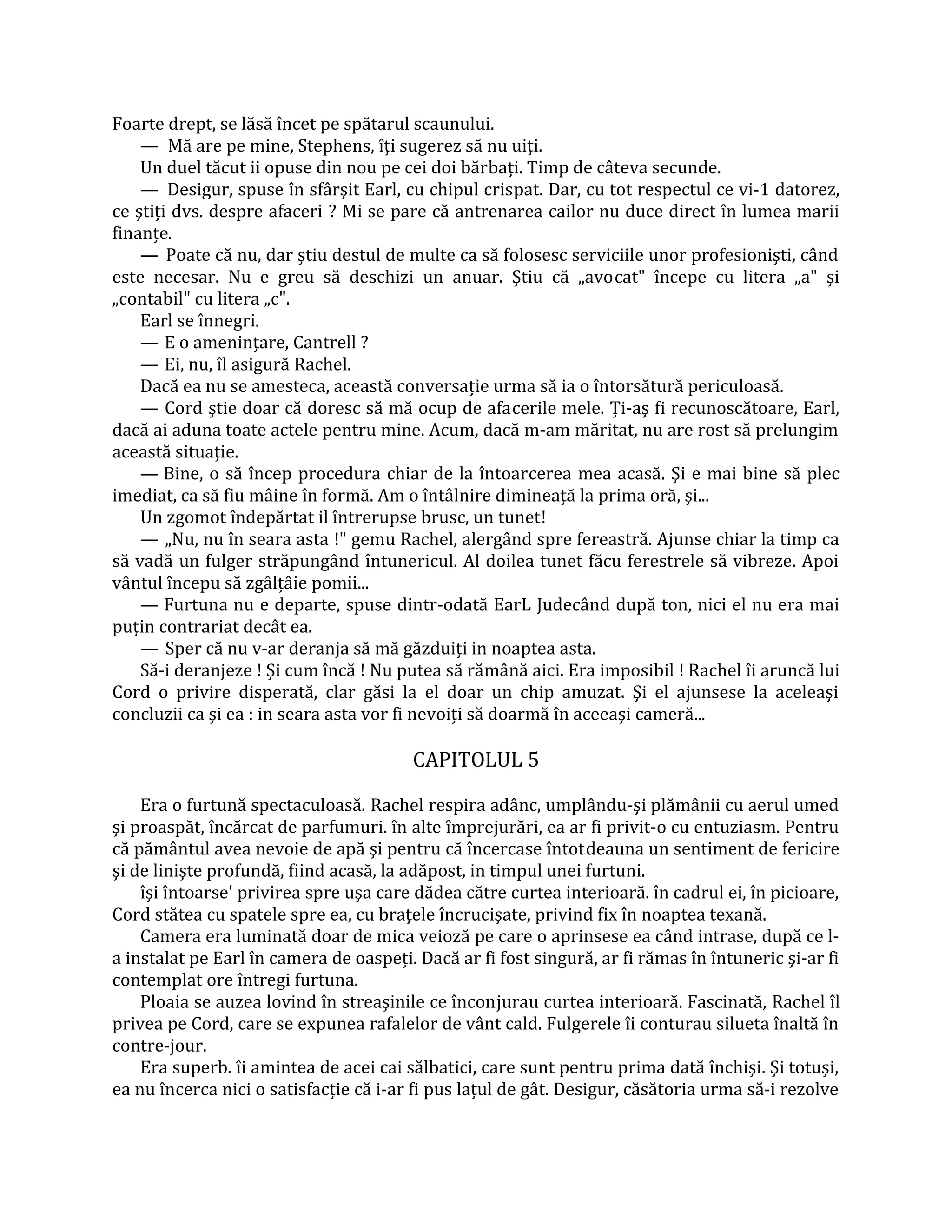 Foarte drept, se lăsă încet pe spătarul scaunului.
    — Mă are pe mine, Stephens, îţi sugerez să nu uiţi.
    Un duel tăcut ii opuse din nou pe cei doi bărbaţi. Timp de câteva secunde.
    — Desigur, spuse în sfârşit Earl, cu chipul crispat. Dar, cu tot respectul ce vi-1 datorez,
ce ştiţi dvs. despre afaceri ? Mi se pare că antrenarea cailor nu duce direct în lumea marii
finanţe.
    — Poate că nu, dar ştiu destul de multe ca să folosesc serviciile unor profesionişti, când
este necesar. Nu e greu să deschizi un anuar. Ştiu că „avocat" începe cu litera „a" şi
„contabil" cu litera „c".
    Earl se înnegri.
    — E o ameninţare, Cantrell ?
    — Ei, nu, îl asigură Rachel.
    Dacă ea nu se amesteca, această conversaţie urma să ia o întorsătură periculoasă.
    — Cord ştie doar că doresc să mă ocup de afacerile mele. Ţi-aş fi recunoscătoare, Earl,
dacă ai aduna toate actele pentru mine. Acum, dacă m-am măritat, nu are rost să prelungim
această situaţie.
    — Bine, o să încep procedura chiar de la întoarcerea mea acasă. Şi e mai bine să plec
imediat, ca să fiu mâine în formă. Am o întâlnire dimineaţă la prima oră, şi...
    Un zgomot îndepărtat il întrerupse brusc, un tunet!
    — „Nu, nu în seara asta !" gemu Rachel, alergând spre fereastră. Ajunse chiar la timp ca
să vadă un fulger străpungând întunericul. Al doilea tunet făcu ferestrele să vibreze. Apoi
vântul începu să zgâlţâie pomii...
    — Furtuna nu e departe, spuse dintr-odată EarL Judecând după ton, nici el nu era mai
puţin contrariat decât ea.
    — Sper că nu v-ar deranja să mă găzduiţi in noaptea asta.
    Să-i deranjeze ! Şi cum încă ! Nu putea să rămână aici. Era imposibil ! Rachel îi aruncă lui
Cord o privire disperată, clar găsi la el doar un chip amuzat. Şi el ajunsese la aceleaşi
concluzii ca şi ea : in seara asta vor fi nevoiţi să doarmă în aceeaşi cameră...

                                        CAPITOLUL 5

    Era o furtună spectaculoasă. Rachel respira adânc, umplându-şi plămânii cu aerul umed
şi proaspăt, încărcat de parfumuri. în alte împrejurări, ea ar fi privit-o cu entuziasm. Pentru
că pământul avea nevoie de apă şi pentru că încercase întotdeauna un sentiment de fericire
şi de linişte profundă, fiind acasă, la adăpost, in timpul unei furtuni.
    îşi întoarse' privirea spre uşa care dădea către curtea interioară. în cadrul ei, în picioare,
Cord stătea cu spatele spre ea, cu braţele încrucişate, privind fix în noaptea texană.
    Camera era luminată doar de mica veioză pe care o aprinsese ea când intrase, după ce l-
a instalat pe Earl în camera de oaspeţi. Dacă ar fi fost singură, ar fi rămas în întuneric şi-ar fi
contemplat ore întregi furtuna.
    Ploaia se auzea lovind în streaşinile ce înconjurau curtea interioară. Fascinată, Rachel îl
privea pe Cord, care se expunea rafalelor de vânt cald. Fulgerele îi conturau silueta înaltă în
contre-jour.
    Era superb. îi amintea de acei cai sălbatici, care sunt pentru prima dată închişi. Şi totuşi,
ea nu încerca nici o satisfacţie că i-ar fi pus laţul de gât. Desigur, căsătoria urma să-i rezolve
 