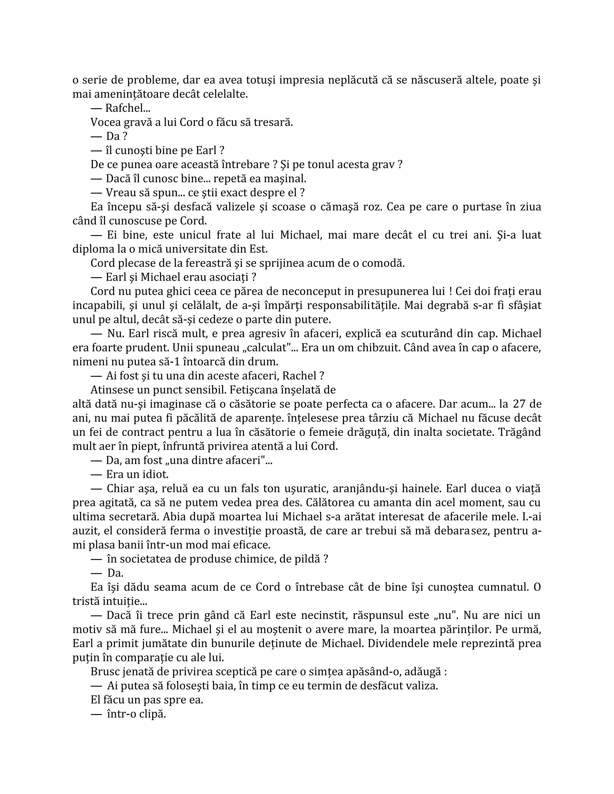 o serie de probleme, dar ea avea totuşi impresia neplăcută că se născuseră altele, poate şi
mai ameninţătoare decât celelalte.
    — Rafchel...
    Vocea gravă a lui Cord o făcu să tresară.
    — Da ?
    — îl cunoşti bine pe Earl ?
    De ce punea oare această întrebare ? Şi pe tonul acesta grav ?
    — Dacă îl cunosc bine... repetă ea maşinal.
    — Vreau să spun... ce ştii exact despre el ?
    Ea începu să-şi desfacă valizele şi scoase o cămaşă roz. Cea pe care o purtase în ziua
când îl cunoscuse pe Cord.
    — Ei bine, este unicul frate al lui Michael, mai mare decât el cu trei ani. Şi-a luat
diploma la o mică universitate din Est.
    Cord plecase de la fereastră şi se sprijinea acum de o comodă.
    — Earl şi Michael erau asociaţi ?
    Cord nu putea ghici ceea ce părea de neconceput in presupunerea lui ! Cei doi fraţi erau
incapabili, şi unul şi celălalt, de a-şi împărţi responsabilităţile. Mai degrabă s-ar fi sfâşiat
unul pe altul, decât să-şi cedeze o parte din putere.
    — Nu. Earl riscă mult, e prea agresiv în afaceri, explică ea scuturând din cap. Michael
era foarte prudent. Unii spuneau „calculat"... Era un om chibzuit. Când avea în cap o afacere,
nimeni nu putea să-1 întoarcă din drum.
    — Ai fost şi tu una din aceste afaceri, Rachel ?
    Atinsese un punct sensibil. Fetişcana înşelată de
altă dată nu-şi imaginase că o căsătorie se poate perfecta ca o afacere. Dar acum... la 27 de
ani, nu mai putea fi păcălită de aparenţe. înţelesese prea târziu că Michael nu făcuse decât
un fei de contract pentru a lua în căsătorie o femeie drăguţă, din inalta societate. Trăgând
mult aer în piept, înfruntă privirea atentă a lui Cord.
    — Da, am fost „una dintre afaceri"...
    — Era un idiot.
    — Chiar aşa, reluă ea cu un fals ton uşuratic, aranjându-şi hainele. Earl ducea o viaţă
prea agitată, ca să ne putem vedea prea des. Călătorea cu amanta din acel moment, sau cu
ultima secretară. Abia după moartea lui Michael s-a arătat interesat de afacerile mele. I.-ai
auzit, el consideră ferma o investiţie proastă, de care ar trebui să mă debarasez, pentru a-
mi plasa banii într-un mod mai eficace.
    — în societatea de produse chimice, de pildă ?
    — Da.
    Ea îşi dădu seama acum de ce Cord o întrebase cât de bine îşi cunoştea cumnatul. O
tristă intuiţie...
    — Dacă îi trece prin gând că Earl este necinstit, răspunsul este „nu". Nu are nici un
motiv să mă fure... Michael şi el au moştenit o avere mare, la moartea părinţilor. Pe urmă,
Earl a primit jumătate din bunurile deţinute de Michael. Dividendele mele reprezintă prea
puţin în comparaţie cu ale lui.
    Brusc jenată de privirea sceptică pe care o simţea apăsând-o, adăugă :
    — Ai putea să foloseşti baia, în timp ce eu termin de desfăcut valiza.
    El făcu un pas spre ea.
    — într-o clipă.
 