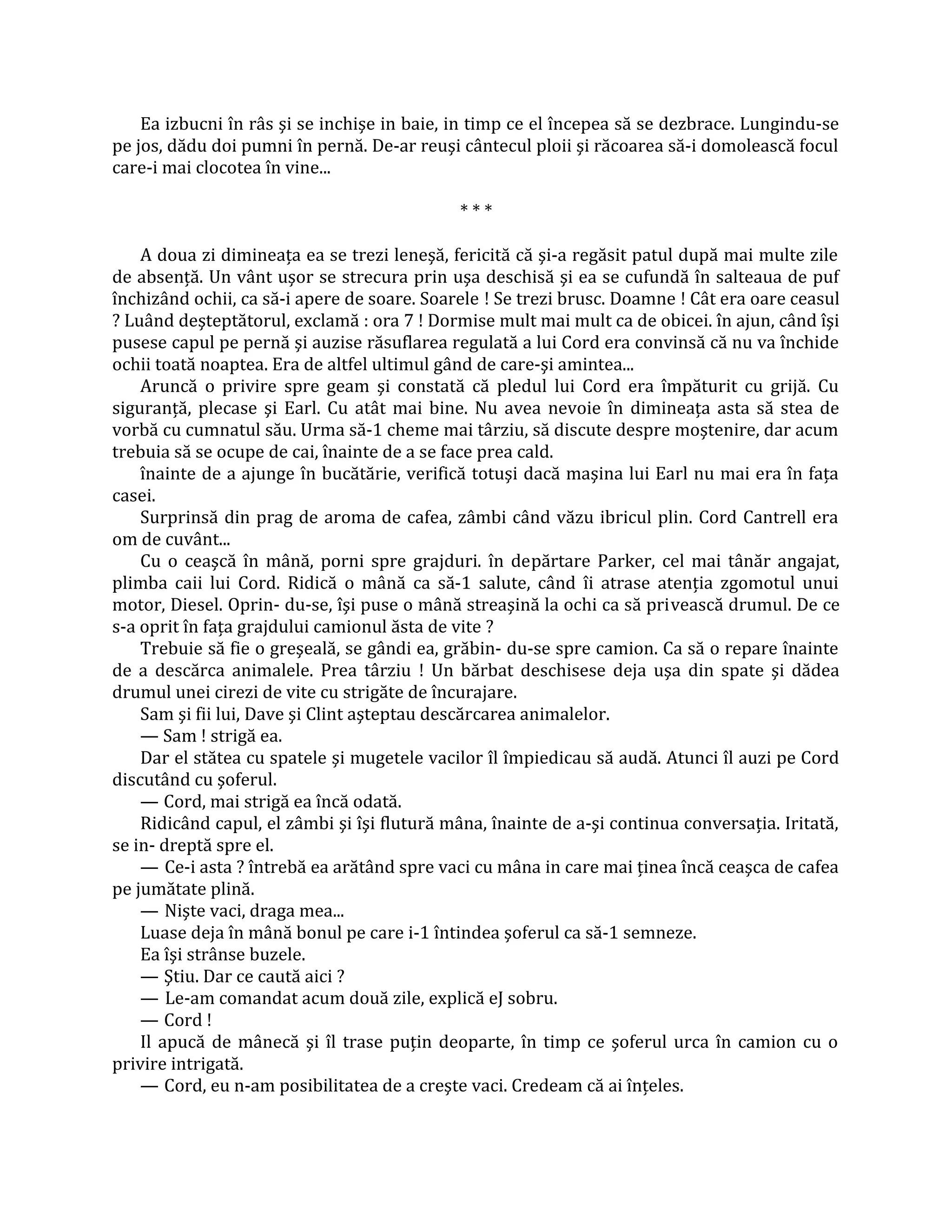 Ea izbucni în râs şi se inchişe in baie, in timp ce el începea să se dezbrace. Lungindu-se
pe jos, dădu doi pumni în pernă. De-ar reuşi cântecul ploii şi răcoarea să-i domolească focul
care-i mai clocotea în vine...

                                             ***

    A doua zi dimineaţa ea se trezi leneşă, fericită că şi-a regăsit patul după mai multe zile
de absenţă. Un vânt uşor se strecura prin uşa deschisă şi ea se cufundă în salteaua de puf
închizând ochii, ca să-i apere de soare. Soarele ! Se trezi brusc. Doamne ! Cât era oare ceasul
? Luând deşteptătorul, exclamă : ora 7 ! Dormise mult mai mult ca de obicei. în ajun, când îşi
pusese capul pe pernă şi auzise răsuflarea regulată a lui Cord era convinsă că nu va închide
ochii toată noaptea. Era de altfel ultimul gând de care-şi amintea...
    Aruncă o privire spre geam şi constată că pledul lui Cord era împăturit cu grijă. Cu
siguranţă, plecase şi Earl. Cu atât mai bine. Nu avea nevoie în dimineaţa asta să stea de
vorbă cu cumnatul său. Urma să-1 cheme mai târziu, să discute despre moştenire, dar acum
trebuia să se ocupe de cai, înainte de a se face prea cald.
    înainte de a ajunge în bucătărie, verifică totuşi dacă maşina lui Earl nu mai era în faţa
casei.
    Surprinsă din prag de aroma de cafea, zâmbi când văzu ibricul plin. Cord Cantrell era
om de cuvânt...
    Cu o ceaşcă în mână, porni spre grajduri. în depărtare Parker, cel mai tânăr angajat,
plimba caii lui Cord. Ridică o mână ca să-1 salute, când îi atrase atenţia zgomotul unui
motor, Diesel. Oprin- du-se, îşi puse o mână streaşină la ochi ca să privească drumul. De ce
s-a oprit în faţa grajdului camionul ăsta de vite ?
    Trebuie să fie o greşeală, se gândi ea, grăbin- du-se spre camion. Ca să o repare înainte
de a descărca animalele. Prea târziu ! Un bărbat deschisese deja uşa din spate şi dădea
drumul unei cirezi de vite cu strigăte de încurajare.
    Sam şi fii lui, Dave şi Clint aşteptau descărcarea animalelor.
    — Sam ! strigă ea.
    Dar el stătea cu spatele şi mugetele vacilor îl împiedicau să audă. Atunci îl auzi pe Cord
discutând cu şoferul.
    — Cord, mai strigă ea încă odată.
    Ridicând capul, el zâmbi şi îşi flutură mâna, înainte de a-şi continua conversaţia. Iritată,
se in- dreptă spre el.
    — Ce-i asta ? întrebă ea arătând spre vaci cu mâna in care mai ţinea încă ceaşca de cafea
pe jumătate plină.
    — Nişte vaci, draga mea...
    Luase deja în mână bonul pe care i-1 întindea şoferul ca să-1 semneze.
    Ea îşi strânse buzele.
    — Ştiu. Dar ce caută aici ?
    — Le-am comandat acum două zile, explică eJ sobru.
    — Cord !
    Il apucă de mânecă şi îl trase puţin deoparte, în timp ce şoferul urca în camion cu o
privire intrigată.
    — Cord, eu n-am posibilitatea de a creşte vaci. Credeam că ai înţeles.
 