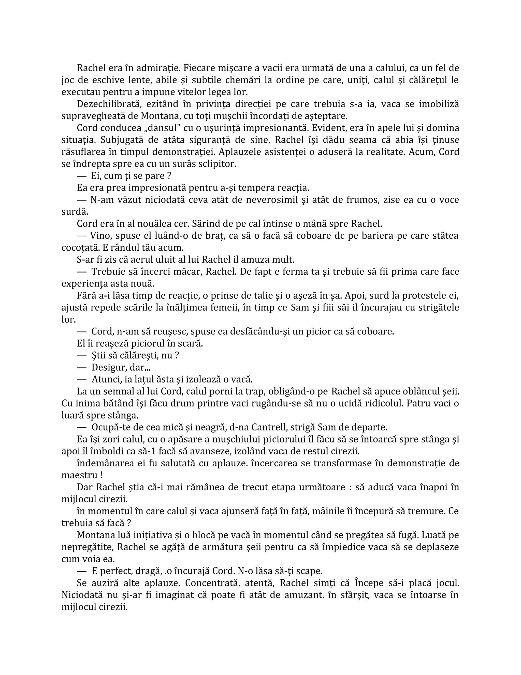 Rachel era în admiraţie. Fiecare mişcare a vacii era urmată de una a calului, ca un fel de
joc de eschive lente, abile şi subtile chemări la ordine pe care, uniţi, calul şi călăreţul le
executau pentru a impune vitelor legea lor.
     Dezechilibrată, ezitând în privinţa direcţiei pe care trebuia s-a ia, vaca se imobiliză
supravegheată de Montana, cu toţi muşchii încordaţi de aşteptare.
     Cord conducea „dansul" cu o uşurinţă impresionantă. Evident, era în apele lui şi domina
situaţia. Subjugată de atâta siguranţă de sine, Rachel îşi dădu seama că abia îşi ţinuse
răsuflarea în timpul demonstraţiei. Aplauzele asistenţei o aduseră la realitate. Acum, Cord
se îndrepta spre ea cu un surâs sclipitor.
     — Ei, cum ţi se pare ?
     Ea era prea impresionată pentru a-şi tempera reacţia.
     — N-am văzut niciodată ceva atât de neverosimil şi atât de frumos, zise ea cu o voce
surdă.
     Cord era în al nouălea cer. Sărind de pe cal întinse o mână spre Rachel.
     — Vino, spuse el luând-o de braţ, ca să o facă să coboare dc pe bariera pe care stătea
cocoţată. E rândul tău acum.
     S-ar fi zis că aerul uluit al lui Rachel il amuza mult.
     — Trebuie să încerci măcar, Rachel. De fapt e ferma ta şi trebuie să fii prima care face
experienţa asta nouă.
     Fără a-i lăsa timp de reacţie, o prinse de talie şi o aşeză în şa. Apoi, surd la protestele ei,
ajustă repede scările la înălţimea femeii, în timp ce Sam şi fiii săi il încurajau cu strigătele
lor.
     — Cord, n-am să reuşesc, spuse ea desfăcându-şi un picior ca să coboare.
     El îi reaşeză piciorul în scară.
     — Ştii să călăreşti, nu ?
     — Desigur, dar...
     — Atunci, ia laţul ăsta şi izolează o vacă.
     La un semnal al lui Cord, calul porni la trap, obligând-o pe Rachel să apuce oblâncul şeii.
Cu inima bătând îşi făcu drum printre vaci rugându-se să nu o ucidă ridicolul. Patru vaci o
luară spre stânga.
     — Ocupă-te de cea mică şi neagră, d-na Cantrell, strigă Sam de departe.
     Ea îşi zori calul, cu o apăsare a muşchiului piciorului îl făcu să se întoarcă spre stânga şi
apoi îl îmboldi ca să-1 facă să avanseze, izolând vaca de restul cirezii.
     îndemânarea ei fu salutată cu aplauze. încercarea se transformase în demonstraţie de
maestru !
     Dar Rachel ştia că-i mai rămânea de trecut etapa următoare : să aducă vaca înapoi în
mijlocul cirezii.
     în momentul în care calul şi vaca ajunseră faţă în faţă, mâinile îi începură să tremure. Ce
trebuia să facă ?
     Montana luă iniţiativa şi o blocă pe vacă în momentul când se pregătea să fugă. Luată pe
nepregătite, Rachel se agăţă de armătura şeii pentru ca să împiedice vaca să se deplaseze
cum voia ea.
     — E perfect, dragă, .o încurajă Cord. N-o lăsa să-ţi scape.
     Se auziră alte aplauze. Concentrată, atentă, Rachel simţi că Începe să-i placă jocul.
Niciodată nu şi-ar fi imaginat că poate fi atât de amuzant. în sfârşit, vaca se întoarse în
mijlocul cirezii.
 