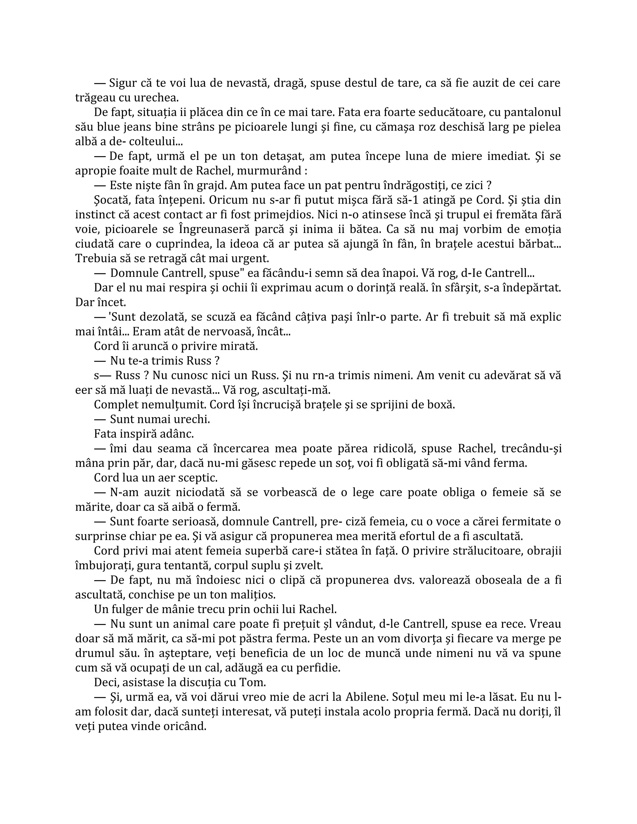 — Sigur că te voi lua de nevastă, dragă, spuse destul de tare, ca să fie auzit de cei care
trăgeau cu urechea.
    De fapt, situaţia ii plăcea din ce în ce mai tare. Fata era foarte seducătoare, cu pantalonul
său blue jeans bine strâns pe picioarele lungi şi fine, cu cămaşa roz deschisă larg pe pielea
albă a de- colteului...
    — De fapt, urmă el pe un ton detaşat, am putea începe luna de miere imediat. Şi se
apropie foaite mult de Rachel, murmurând :
    — Este nişte fân în grajd. Am putea face un pat pentru îndrăgostiţi, ce zici ?
    Şocată, fata înţepeni. Oricum nu s-ar fi putut mişca fără să-1 atingă pe Cord. Şi ştia din
instinct că acest contact ar fi fost primejdios. Nici n-o atinsese încă şi trupul ei fremăta fără
voie, picioarele se Îngreunaseră parcă şi inima ii bătea. Ca să nu maj vorbim de emoţia
ciudată care o cuprindea, la ideoa că ar putea să ajungă în fân, în braţele acestui bărbat...
Trebuia să se retragă cât mai urgent.
    — Domnule Cantrell, spuse" ea făcându-i semn să dea înapoi. Vă rog, d-Ie Cantrell...
    Dar el nu mai respira şi ochii îi exprimau acum o dorinţă reală. în sfârşit, s-a îndepărtat.
Dar încet.
    — 'Sunt dezolată, se scuză ea făcând câţiva paşi înlr-o parte. Ar fi trebuit să mă explic
mai întâi... Eram atât de nervoasă, încât...
    Cord îi aruncă o privire mirată.
    — Nu te-a trimis Russ ?
    s— Russ ? Nu cunosc nici un Russ. Şi nu rn-a trimis nimeni. Am venit cu adevărat să vă
eer să mă luaţi de nevastă... Vă rog, ascultaţi-mă.
    Complet nemulţumit. Cord îşi încrucişă braţele şi se sprijini de boxă.
    — Sunt numai urechi.
    Fata inspiră adânc.
    — îmi dau seama că încercarea mea poate părea ridicolă, spuse Rachel, trecându-şi
mâna prin păr, dar, dacă nu-mi găsesc repede un soţ, voi fi obligată să-mi vând ferma.
    Cord lua un aer sceptic.
    — N-am auzit niciodată să se vorbească de o lege care poate obliga o femeie să se
mărite, doar ca să aibă o fermă.
    — Sunt foarte serioasă, domnule Cantrell, pre- ciză femeia, cu o voce a cărei fermitate o
surprinse chiar pe ea. Şi vă asigur că propunerea mea merită efortul de a fi ascultată.
    Cord privi mai atent femeia superbă care-i stătea în faţă. O privire strălucitoare, obrajii
îmbujoraţi, gura tentantă, corpul suplu şi zvelt.
    — De fapt, nu mă îndoiesc nici o clipă că propunerea dvs. valorează oboseala de a fi
ascultată, conchise pe un ton maliţios.
    Un fulger de mânie trecu prin ochii lui Rachel.
    — Nu sunt un animal care poate fi preţuit şl vândut, d-le Cantrell, spuse ea rece. Vreau
doar să mă mărit, ca să-mi pot păstra ferma. Peste un an vom divorţa şi fiecare va merge pe
drumul său. în aşteptare, veţi beneficia de un loc de muncă unde nimeni nu vă va spune
cum să vă ocupaţi de un cal, adăugă ea cu perfidie.
    Deci, asistase la discuţia cu Tom.
    — Şi, urmă ea, vă voi dărui vreo mie de acri la Abilene. Soţul meu mi le-a lăsat. Eu nu l-
am folosit dar, dacă sunteţi interesat, vă puteţi instala acolo propria fermă. Dacă nu doriţi, îl
veţi putea vinde oricând.
 