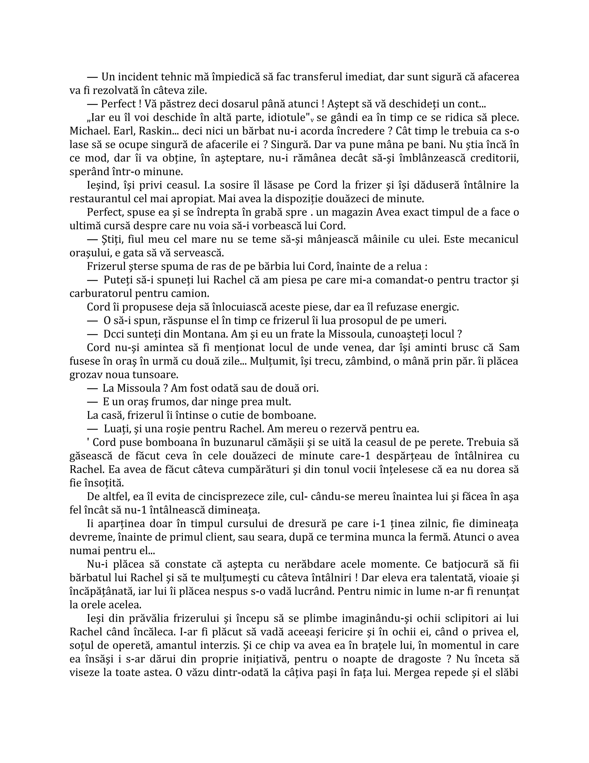 — Un incident tehnic mă împiedică să fac transferul imediat, dar sunt sigură că afacerea
va fi rezolvată în câteva zile.
     — Perfect ! Vă păstrez deci dosarul până atunci ! Aştept să vă deschideţi un cont...
     „Iar eu îl voi deschide în altă parte, idiotule" v se gândi ea în timp ce se ridica să plece.
Michael. Earl, Raskin... deci nici un bărbat nu-i acorda încredere ? Cât timp le trebuia ca s-o
lase să se ocupe singură de afacerile ei ? Singură. Dar va pune mâna pe bani. Nu ştia încă în
ce mod, dar îi va obţine, în aşteptare, nu-i rămânea decât să-şi îmblânzească creditorii,
sperând într-o minune.
     Ieşind, îşi privi ceasul. I.a sosire îl lăsase pe Cord la frizer şi îşi dăduseră întâlnire la
restaurantul cel mai apropiat. Mai avea la dispoziţie douăzeci de minute.
     Perfect, spuse ea şi se îndrepta în grabă spre . un magazin Avea exact timpul de a face o
ultimă cursă despre care nu voia să-i vorbească lui Cord.
     — Ştiţi, fiul meu cel mare nu se teme să-şi mânjească mâinile cu ulei. Este mecanicul
oraşului, e gata să vă servească.
     Frizerul şterse spuma de ras de pe bărbia lui Cord, înainte de a relua :
     — Puteţi să-i spuneţi lui Rachel că am piesa pe care mi-a comandat-o pentru tractor şi
carburatorul pentru camion.
     Cord îi propusese deja să înlocuiască aceste piese, dar ea îl refuzase energic.
     — O să-i spun, răspunse el în timp ce frizerul îi lua prosopul de pe umeri.
     — Dcci sunteţi din Montana. Am şi eu un frate la Missoula, cunoaşteţi locul ?
     Cord nu-şi amintea să fi menţionat locul de unde venea, dar îşi aminti brusc că Sam
fusese în oraş în urmă cu două zile... Mulţumit, îşi trecu, zâmbind, o mână prin păr. îi plăcea
grozav noua tunsoare.
     — La Missoula ? Am fost odată sau de două ori.
     — E un oraş frumos, dar ninge prea mult.
     La casă, frizerul îi întinse o cutie de bomboane.
     — Luaţi, şi una roşie pentru Rachel. Am mereu o rezervă pentru ea.
     ' Cord puse bomboana în buzunarul cămăşii şi se uită la ceasul de pe perete. Trebuia să
găsească de făcut ceva în cele douăzeci de minute care-1 despărţeau de întâlnirea cu
Rachel. Ea avea de făcut câteva cumpărături şi din tonul vocii înţelesese că ea nu dorea să
fie însoţită.
     De altfel, ea îl evita de cincisprezece zile, cul- cându-se mereu înaintea lui şi făcea în aşa
fel încât să nu-1 întâlnească dimineaţa.
     Ii aparţinea doar în timpul cursului de dresură pe care i-1 ţinea zilnic, fie dimineaţa
devreme, înainte de primul client, sau seara, după ce termina munca la fermă. Atunci o avea
numai pentru el...
     Nu-i plăcea să constate că aştepta cu nerăbdare acele momente. Ce batjocură să fii
bărbatul lui Rachel şi să te mulţumeşti cu câteva întâlniri ! Dar eleva era talentată, vioaie şi
încăpăţânată, iar lui îi plăcea nespus s-o vadă lucrând. Pentru nimic in lume n-ar fi renunţat
la orele acelea.
     Ieşi din prăvălia frizerului şi începu să se plimbe imaginându-şi ochii sclipitori ai lui
Rachel când încăleca. I-ar fi plăcut să vadă aceeaşi fericire şi în ochii ei, când o privea el,
soţul de operetă, amantul interzis. Şi ce chip va avea ea în braţele lui, în momentul in care
ea însăşi i s-ar dărui din proprie iniţiativă, pentru o noapte de dragoste ? Nu înceta să
viseze la toate astea. O văzu dintr-odată la câţiva paşi în faţa lui. Mergea repede şi el slăbi
 