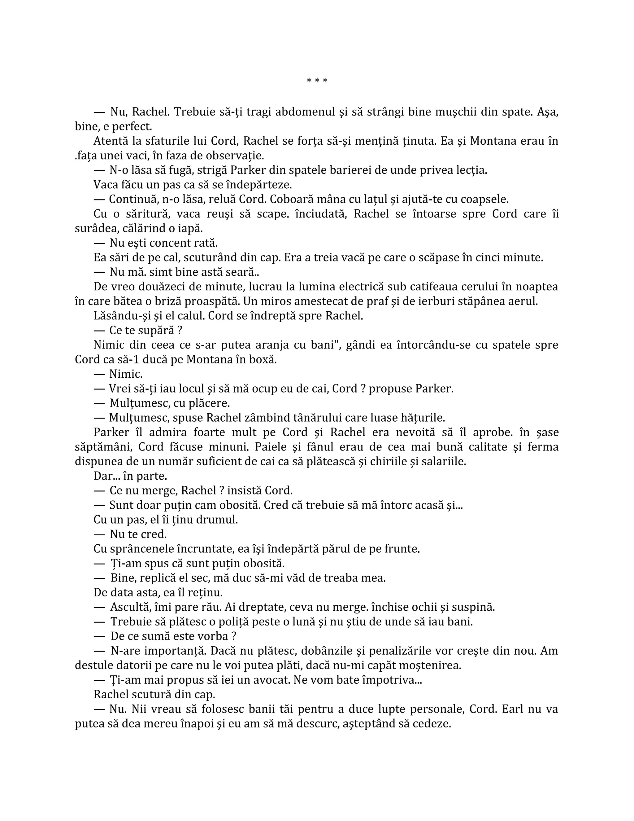 ***

    — Nu, Rachel. Trebuie să-ţi tragi abdomenul şi să strângi bine muşchii din spate. Aşa,
bine, e perfect.
    Atentă la sfaturile lui Cord, Rachel se forţa să-şi menţină ţinuta. Ea şi Montana erau în
.faţa unei vaci, în faza de observaţie.
    — N-o lăsa să fugă, strigă Parker din spatele barierei de unde privea lecţia.
    Vaca făcu un pas ca să se îndepărteze.
    — Continuă, n-o lăsa, reluă Cord. Coboară mâna cu laţul şi ajută-te cu coapsele.
    Cu o săritură, vaca reuşi să scape. înciudată, Rachel se întoarse spre Cord care îi
surâdea, călărind o iapă.
    — Nu eşti concent rată.
    Ea sări de pe cal, scuturând din cap. Era a treia vacă pe care o scăpase în cinci minute.
    — Nu mă. simt bine astă seară..
    De vreo douăzeci de minute, lucrau la lumina electrică sub catifeaua cerului în noaptea
în care bătea o briză proaspătă. Un miros amestecat de praf şi de ierburi stăpânea aerul.
    Lăsându-şi şi el calul. Cord se îndreptă spre Rachel.
    — Ce te supără ?
    Nimic din ceea ce s-ar putea aranja cu bani", gândi ea întorcându-se cu spatele spre
Cord ca să-1 ducă pe Montana în boxă.
    — Nimic.
    — Vrei să-ţi iau locul şi să mă ocup eu de cai, Cord ? propuse Parker.
    — Mulţumesc, cu plăcere.
    — Mulţumesc, spuse Rachel zâmbind tânărului care luase hăţurile.
    Parker îl admira foarte mult pe Cord şi Rachel era nevoită să îl aprobe. în şase
săptămâni, Cord făcuse minuni. Paiele şi fânul erau de cea mai bună calitate şi ferma
dispunea de un număr suficient de cai ca să plătească şi chiriile şi salariile.
    Dar... în parte.
    — Ce nu merge, Rachel ? insistă Cord.
    — Sunt doar puţin cam obosită. Cred că trebuie să mă întorc acasă şi...
    Cu un pas, el îi ţinu drumul.
    — Nu te cred.
    Cu sprâncenele încruntate, ea îşi îndepărtă părul de pe frunte.
    — Ţi-am spus că sunt puţin obosită.
    — Bine, replică el sec, mă duc să-mi văd de treaba mea.
    De data asta, ea îl reţinu.
    — Ascultă, îmi pare rău. Ai dreptate, ceva nu merge. închise ochii şi suspină.
    — Trebuie să plătesc o poliţă peste o lună şi nu ştiu de unde să iau bani.
    — De ce sumă este vorba ?
    — N-are importanţă. Dacă nu plătesc, dobânzile şi penalizările vor creşte din nou. Am
destule datorii pe care nu le voi putea plăti, dacă nu-mi capăt moştenirea.
    — Ţi-am mai propus să iei un avocat. Ne vom bate împotriva...
    Rachel scutură din cap.
    — Nu. Nii vreau să folosesc banii tăi pentru a duce lupte personale, Cord. Earl nu va
putea să dea mereu înapoi şi eu am să mă descurc, aşteptând să cedeze.
 