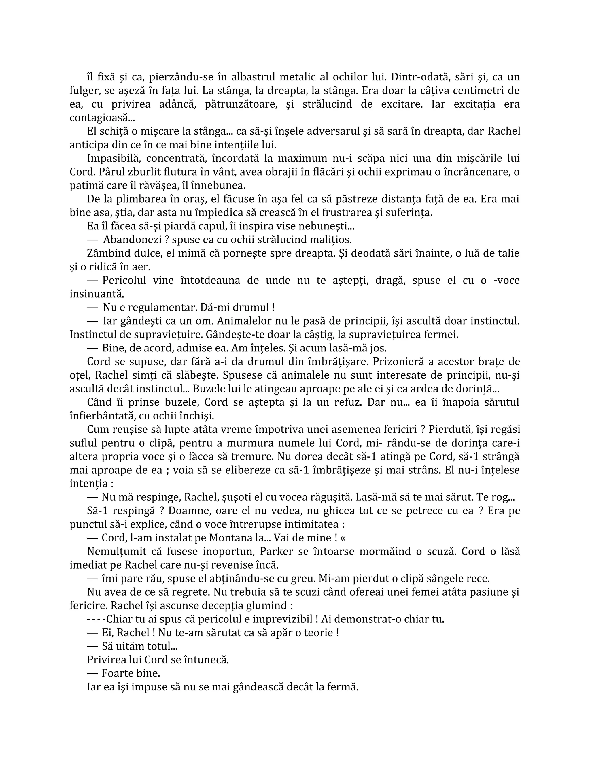 îl fixă şi ca, pierzându-se în albastrul metalic al ochilor lui. Dintr-odată, sări şi, ca un
fulger, se aşeză în faţa lui. La stânga, la dreapta, la stânga. Era doar la câţiva centimetri de
ea, cu privirea adâncă, pătrunzătoare, şi strălucind de excitare. Iar excitaţia era
contagioasă...
    El schiţă o mişcare la stânga... ca să-şi înşele adversarul şi să sară în dreapta, dar Rachel
anticipa din ce în ce mai bine intenţiile lui.
    Impasibilă, concentrată, încordată la maximum nu-i scăpa nici una din mişcările lui
Cord. Pârul zburlit flutura în vânt, avea obrajii în flăcări şi ochii exprimau o încrâncenare, o
patimă care îl răvăşea, îl înnebunea.
    De la plimbarea în oraş, el făcuse în aşa fel ca să păstreze distanţa faţă de ea. Era mai
bine asa, ştia, dar asta nu împiedica să crească în el frustrarea şi suferinţa.
    Ea îl făcea să-şi piardă capul, îi inspira vise nebuneşti...
    — Abandonezi ? spuse ea cu ochii strălucind maliţios.
    Zâmbind dulce, el mimă că porneşte spre dreapta. Şi deodată sări înainte, o luă de talie
şi o ridică în aer.
    — Pericolul vine întotdeauna de unde nu te aştepţi, dragă, spuse el cu o -voce
insinuantă.
    — Nu e regulamentar. Dă-mi drumul !
    — Iar gândeşti ca un om. Animalelor nu le pasă de principii, îşi ascultă doar instinctul.
Instinctul de supravieţuire. Gândeşte-te doar la câştig, la supravieţuirea fermei.
    — Bine, de acord, admise ea. Am înţeles. Şi acum lasă-mă jos.
    Cord se supuse, dar fără a-i da drumul din îmbrăţişare. Prizonieră a acestor braţe de
oţel, Rachel simţi că slăbeşte. Spusese că animalele nu sunt interesate de principii, nu-şi
ascultă decât instinctul... Buzele lui le atingeau aproape pe ale ei şi ea ardea de dorinţă...
    Când îi prinse buzele, Cord se aştepta şi la un refuz. Dar nu... ea îi înapoia sărutul
înfierbântată, cu ochii închişi.
    Cum reuşise să lupte atâta vreme împotriva unei asemenea fericiri ? Pierdută, îşi regăsi
suflul pentru o clipă, pentru a murmura numele lui Cord, mi- rându-se de dorinţa care-i
altera propria voce şi o făcea să tremure. Nu dorea decât să-1 atingă pe Cord, să-1 strângă
mai aproape de ea ; voia să se elibereze ca să-1 îmbrăţişeze şi mai strâns. El nu-i înţelese
intenţia :
    — Nu mă respinge, Rachel, şuşoti el cu vocea răguşită. Lasă-mă să te mai sărut. Te rog...
    Să-1 respingă ? Doamne, oare el nu vedea, nu ghicea tot ce se petrece cu ea ? Era pe
punctul să-i explice, când o voce întrerupse intimitatea :
    — Cord, l-am instalat pe Montana la... Vai de mine ! «
    Nemulţumit că fusese inoportun, Parker se întoarse mormăind o scuză. Cord o lăsă
imediat pe Rachel care nu-şi revenise încă.
    — îmi pare rău, spuse el abţinându-se cu greu. Mi-am pierdut o clipă sângele rece.
    Nu avea de ce să regrete. Nu trebuia să te scuzi când ofereai unei femei atâta pasiune şi
fericire. Rachel îşi ascunse decepţia glumind :
    - - - -Chiar tu ai spus că pericolul e imprevizibil ! Ai demonstrat-o chiar tu.
    — Ei, Rachel ! Nu te-am sărutat ca să apăr o teorie !
    — Să uităm totul...
    Privirea lui Cord se întunecă.
    — Foarte bine.
    Iar ea îşi impuse să nu se mai gândească decât la fermă.
 