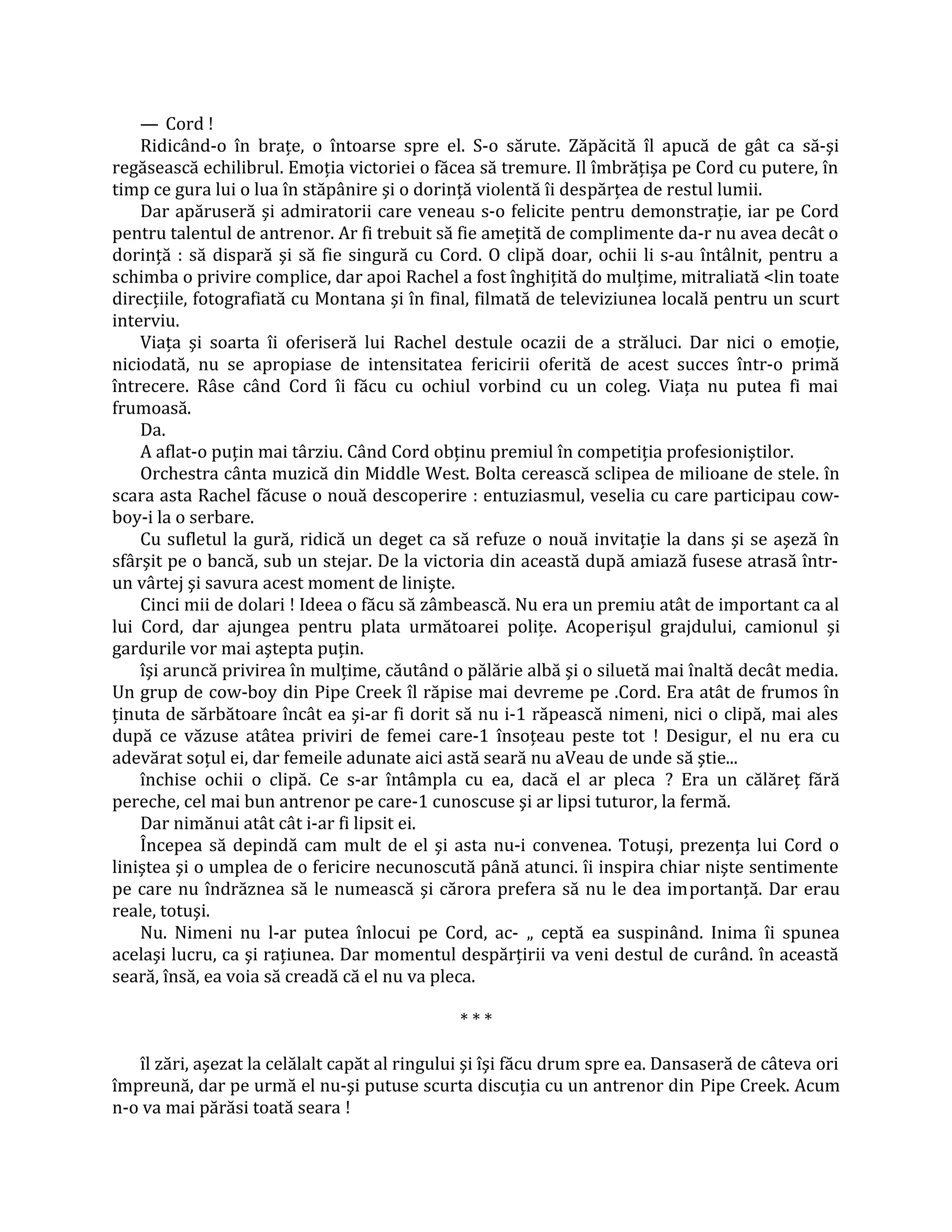 — Cord !
    Ridicând-o în braţe, o întoarse spre el. S-o sărute. Zăpăcită îl apucă de gât ca să-şi
regăsească echilibrul. Emoţia victoriei o făcea să tremure. Il îmbrăţişa pe Cord cu putere, în
timp ce gura lui o lua în stăpânire şi o dorinţă violentă îi despărţea de restul lumii.
    Dar apăruseră şi admiratorii care veneau s-o felicite pentru demonstraţie, iar pe Cord
pentru talentul de antrenor. Ar fi trebuit să fie ameţită de complimente da-r nu avea decât o
dorinţă : să dispară şi să fie singură cu Cord. O clipă doar, ochii li s-au întâlnit, pentru a
schimba o privire complice, dar apoi Rachel a fost înghiţită do mulţime, mitraliată <lin toate
direcţiile, fotografiată cu Montana şi în final, filmată de televiziunea locală pentru un scurt
interviu.
    Viaţa şi soarta îi oferiseră lui Rachel destule ocazii de a străluci. Dar nici o emoţie,
niciodată, nu se apropiase de intensitatea fericirii oferită de acest succes într-o primă
întrecere. Râse când Cord îi făcu cu ochiul vorbind cu un coleg. Viaţa nu putea fi mai
frumoasă.
    Da.
    A aflat-o puţin mai târziu. Când Cord obţinu premiul în competiţia profesioniştilor.
    Orchestra cânta muzică din Middle West. Bolta cerească sclipea de milioane de stele. în
scara asta Rachel făcuse o nouă descoperire : entuziasmul, veselia cu care participau cow-
boy-i la o serbare.
    Cu sufletul la gură, ridică un deget ca să refuze o nouă invitaţie la dans şi se aşeză în
sfârşit pe o bancă, sub un stejar. De la victoria din această după amiază fusese atrasă într-
un vârtej şi savura acest moment de linişte.
    Cinci mii de dolari ! Ideea o făcu să zâmbească. Nu era un premiu atât de important ca al
lui Cord, dar ajungea pentru plata următoarei poliţe. Acoperişul grajdului, camionul şi
gardurile vor mai aştepta puţin.
    îşi aruncă privirea în mulţime, căutând o pălărie albă şi o siluetă mai înaltă decât media.
Un grup de cow-boy din Pipe Creek îl răpise mai devreme pe .Cord. Era atât de frumos în
ţinuta de sărbătoare încât ea şi-ar fi dorit să nu i-1 răpească nimeni, nici o clipă, mai ales
după ce văzuse atâtea priviri de femei care-1 însoţeau peste tot ! Desigur, el nu era cu
adevărat soţul ei, dar femeile adunate aici astă seară nu aVeau de unde să ştie...
    închise ochii o clipă. Ce s-ar întâmpla cu ea, dacă el ar pleca ? Era un călăreţ fără
pereche, cel mai bun antrenor pe care-1 cunoscuse şi ar lipsi tuturor, la fermă.
    Dar nimănui atât cât i-ar fi lipsit ei.
    Începea să depindă cam mult de el şi asta nu-i convenea. Totuşi, prezenţa lui Cord o
liniştea şi o umplea de o fericire necunoscută până atunci. îi inspira chiar nişte sentimente
pe care nu îndrăznea să le numească şi cărora prefera să nu le dea importanţă. Dar erau
reale, totuşi.
    Nu. Nimeni nu l-ar putea înlocui pe Cord, ac- „ ceptă ea suspinând. Inima îi spunea
acelaşi lucru, ca şi raţiunea. Dar momentul despărţirii va veni destul de curând. în această
seară, însă, ea voia să creadă că el nu va pleca.

                                              ***

   îl zări, aşezat la celălalt capăt al ringului şi îşi făcu drum spre ea. Dansaseră de câteva ori
împreună, dar pe urmă el nu-şi putuse scurta discuţia cu un antrenor din Pipe Creek. Acum
n-o va mai părăsi toată seara !
 