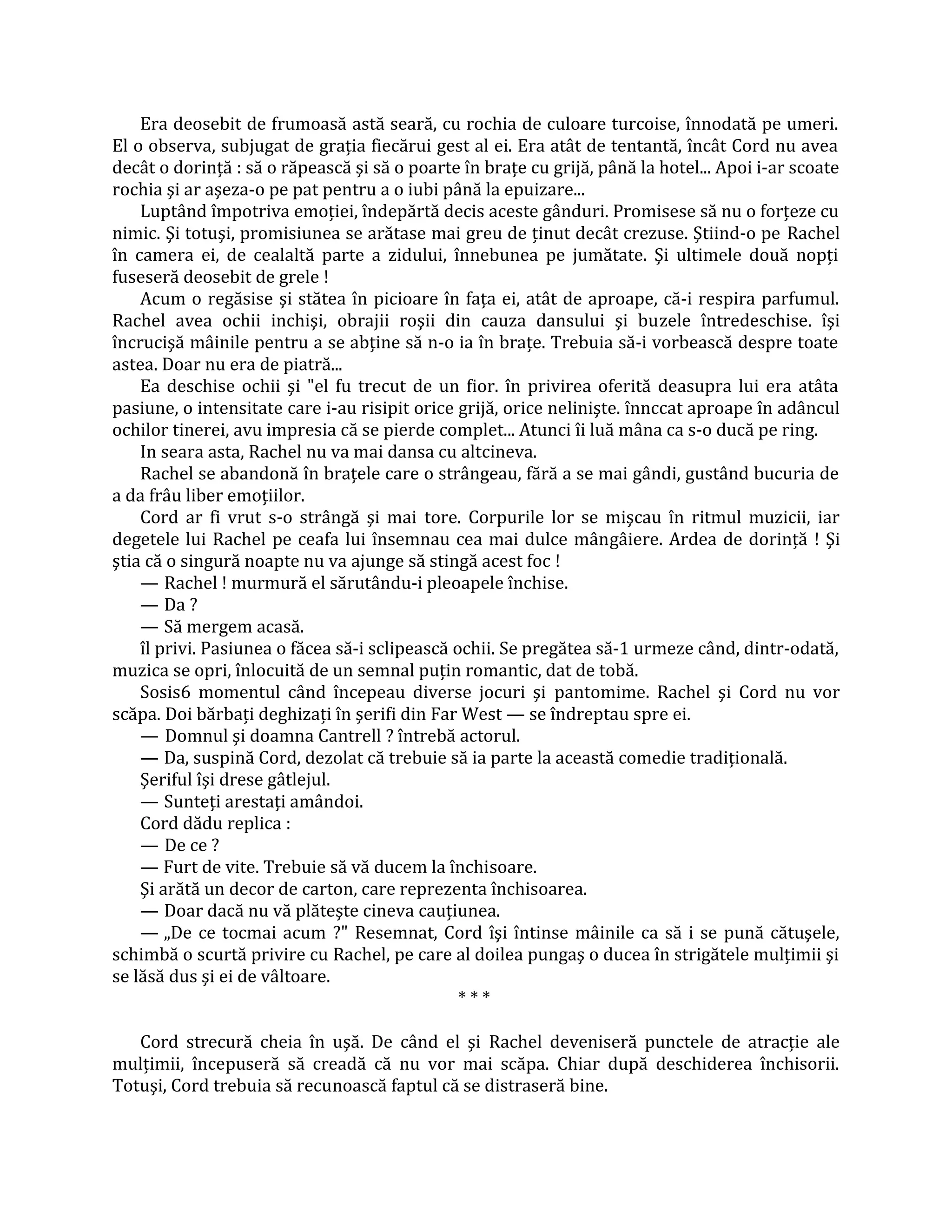 Era deosebit de frumoasă astă seară, cu rochia de culoare turcoise, înnodată pe umeri.
El o observa, subjugat de graţia fiecărui gest al ei. Era atât de tentantă, încât Cord nu avea
decât o dorinţă : să o răpească şi să o poarte în braţe cu grijă, până la hotel... Apoi i-ar scoate
rochia şi ar aşeza-o pe pat pentru a o iubi până la epuizare...
    Luptând împotriva emoţiei, îndepărtă decis aceste gânduri. Promisese să nu o forţeze cu
nimic. Şi totuşi, promisiunea se arătase mai greu de ţinut decât crezuse. Ştiind-o pe Rachel
în camera ei, de cealaltă parte a zidului, înnebunea pe jumătate. Şi ultimele două nopţi
fuseseră deosebit de grele !
    Acum o regăsise şi stătea în picioare în faţa ei, atât de aproape, că-i respira parfumul.
Rachel avea ochii inchişi, obrajii roşii din cauza dansului şi buzele întredeschise. îşi
încrucişă mâinile pentru a se abţine să n-o ia în braţe. Trebuia să-i vorbească despre toate
astea. Doar nu era de piatră...
    Ea deschise ochii şi "el fu trecut de un fior. în privirea oferită deasupra lui era atâta
pasiune, o intensitate care i-au risipit orice grijă, orice nelinişte. înnccat aproape în adâncul
ochilor tinerei, avu impresia că se pierde complet... Atunci îi luă mâna ca s-o ducă pe ring.
    In seara asta, Rachel nu va mai dansa cu altcineva.
    Rachel se abandonă în braţele care o strângeau, fără a se mai gândi, gustând bucuria de
a da frâu liber emoţiilor.
    Cord ar fi vrut s-o strângă şi mai tore. Corpurile lor se mişcau în ritmul muzicii, iar
degetele lui Rachel pe ceafa lui însemnau cea mai dulce mângâiere. Ardea de dorinţă ! Şi
ştia că o singură noapte nu va ajunge să stingă acest foc !
    — Rachel ! murmură el sărutându-i pleoapele închise.
    — Da ?
    — Să mergem acasă.
    îl privi. Pasiunea o făcea să-i sclipească ochii. Se pregătea să-1 urmeze când, dintr-odată,
muzica se opri, înlocuită de un semnal puţin romantic, dat de tobă.
    Sosis6 momentul când începeau diverse jocuri şi pantomime. Rachel şi Cord nu vor
scăpa. Doi bărbaţi deghizaţi în şerifi din Far West — se îndreptau spre ei.
    — Domnul şi doamna Cantrell ? întrebă actorul.
    — Da, suspină Cord, dezolat că trebuie să ia parte la această comedie tradiţională.
    Şeriful îşi drese gâtlejul.
    — Sunteţi arestaţi amândoi.
    Cord dădu replica :
    — De ce ?
    — Furt de vite. Trebuie să vă ducem la închisoare.
    Şi arătă un decor de carton, care reprezenta închisoarea.
    — Doar dacă nu vă plăteşte cineva cauţiunea.
    — „De ce tocmai acum ?" Resemnat, Cord îşi întinse mâinile ca să i se pună cătuşele,
schimbă o scurtă privire cu Rachel, pe care al doilea pungaş o ducea în strigătele mulţimii şi
se lăsă dus şi ei de vâltoare.
                                                ***

   Cord strecură cheia în uşă. De când el şi Rachel deveniseră punctele de atracţie ale
mulţimii, începuseră să creadă că nu vor mai scăpa. Chiar după deschiderea închisorii.
Totuşi, Cord trebuia să recunoască faptul că se distraseră bine.
 