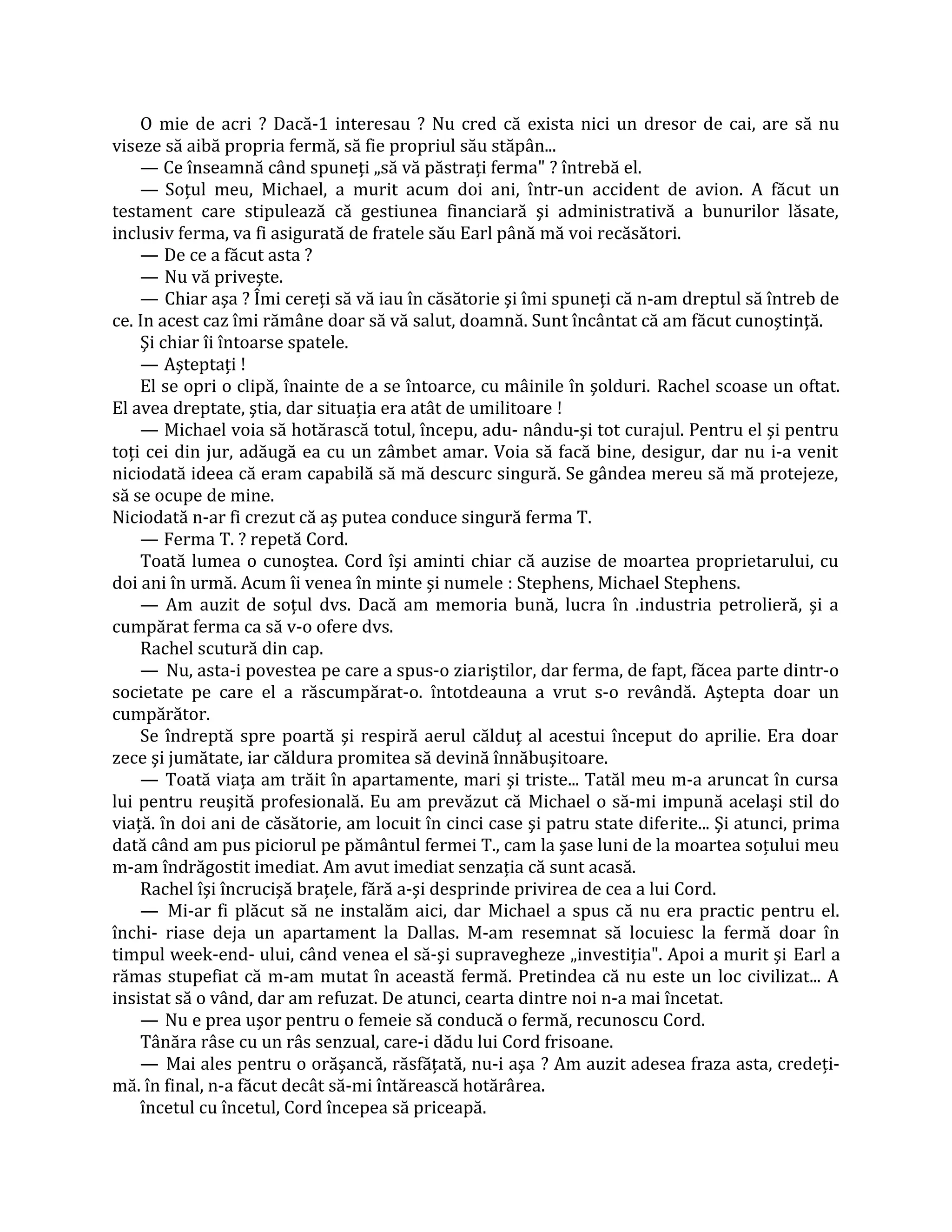 O mie de acri ? Dacă-1 interesau ? Nu cred că exista nici un dresor de cai, are să nu
viseze să aibă propria fermă, să fie propriul său stăpân...
    — Ce înseamnă când spuneţi „să vă păstraţi ferma" ? întrebă el.
    — Soţul meu, Michael, a murit acum doi ani, într-un accident de avion. A făcut un
testament care stipulează că gestiunea financiară şi administrativă a bunurilor lăsate,
inclusiv ferma, va fi asigurată de fratele său Earl până mă voi recăsători.
    — De ce a făcut asta ?
    — Nu vă priveşte.
    — Chiar aşa ? Îmi cereţi să vă iau în căsătorie şi îmi spuneţi că n-am dreptul să întreb de
ce. In acest caz îmi rămâne doar să vă salut, doamnă. Sunt încântat că am făcut cunoştinţă.
    Şi chiar îi întoarse spatele.
    — Aşteptaţi !
    El se opri o clipă, înainte de a se întoarce, cu mâinile în şolduri. Rachel scoase un oftat.
El avea dreptate, ştia, dar situaţia era atât de umilitoare !
    — Michael voia să hotărască totul, începu, adu- nându-şi tot curajul. Pentru el şi pentru
toţi cei din jur, adăugă ea cu un zâmbet amar. Voia să facă bine, desigur, dar nu i-a venit
niciodată ideea că eram capabilă să mă descurc singură. Se gândea mereu să mă protejeze,
să se ocupe de mine.
Niciodată n-ar fi crezut că aş putea conduce singură ferma T.
    — Ferma T. ? repetă Cord.
    Toată lumea o cunoştea. Cord îşi aminti chiar că auzise de moartea proprietarului, cu
doi ani în urmă. Acum îi venea în minte şi numele : Stephens, Michael Stephens.
    — Am auzit de soţul dvs. Dacă am memoria bună, lucra în .industria petrolieră, şi a
cumpărat ferma ca să v-o ofere dvs.
    Rachel scutură din cap.
    — Nu, asta-i povestea pe care a spus-o ziariştilor, dar ferma, de fapt, făcea parte dintr-o
societate pe care el a răscumpărat-o. întotdeauna a vrut s-o revândă. Aştepta doar un
cumpărător.
    Se îndreptă spre poartă şi respiră aerul călduţ al acestui început do aprilie. Era doar
zece şi jumătate, iar căldura promitea să devină înnăbuşitoare.
    — Toată viaţa am trăit în apartamente, mari şi triste... Tatăl meu m-a aruncat în cursa
lui pentru reuşită profesională. Eu am prevăzut că Michael o să-mi impună acelaşi stil do
viaţă. în doi ani de căsătorie, am locuit în cinci case şi patru state diferite... Şi atunci, prima
dată când am pus piciorul pe pământul fermei T., cam la şase luni de la moartea soţului meu
m-am îndrăgostit imediat. Am avut imediat senzaţia că sunt acasă.
    Rachel îşi încrucişă braţele, fără a-şi desprinde privirea de cea a lui Cord.
    — Mi-ar fi plăcut să ne instalăm aici, dar Michael a spus că nu era practic pentru el.
închi- riase deja un apartament la Dallas. M-am resemnat să locuiesc la fermă doar în
timpul week-end- ului, când venea el să-şi supravegheze „investiţia". Apoi a murit şi Earl a
rămas stupefiat că m-am mutat în această fermă. Pretindea că nu este un loc civilizat... A
insistat să o vând, dar am refuzat. De atunci, cearta dintre noi n-a mai încetat.
    — Nu e prea uşor pentru o femeie să conducă o fermă, recunoscu Cord.
    Tânăra râse cu un râs senzual, care-i dădu lui Cord frisoane.
    — Mai ales pentru o orăşancă, răsfăţată, nu-i aşa ? Am auzit adesea fraza asta, credeţi-
mă. în final, n-a făcut decât să-mi întărească hotărârea.
    încetul cu încetul, Cord începea să priceapă.
 