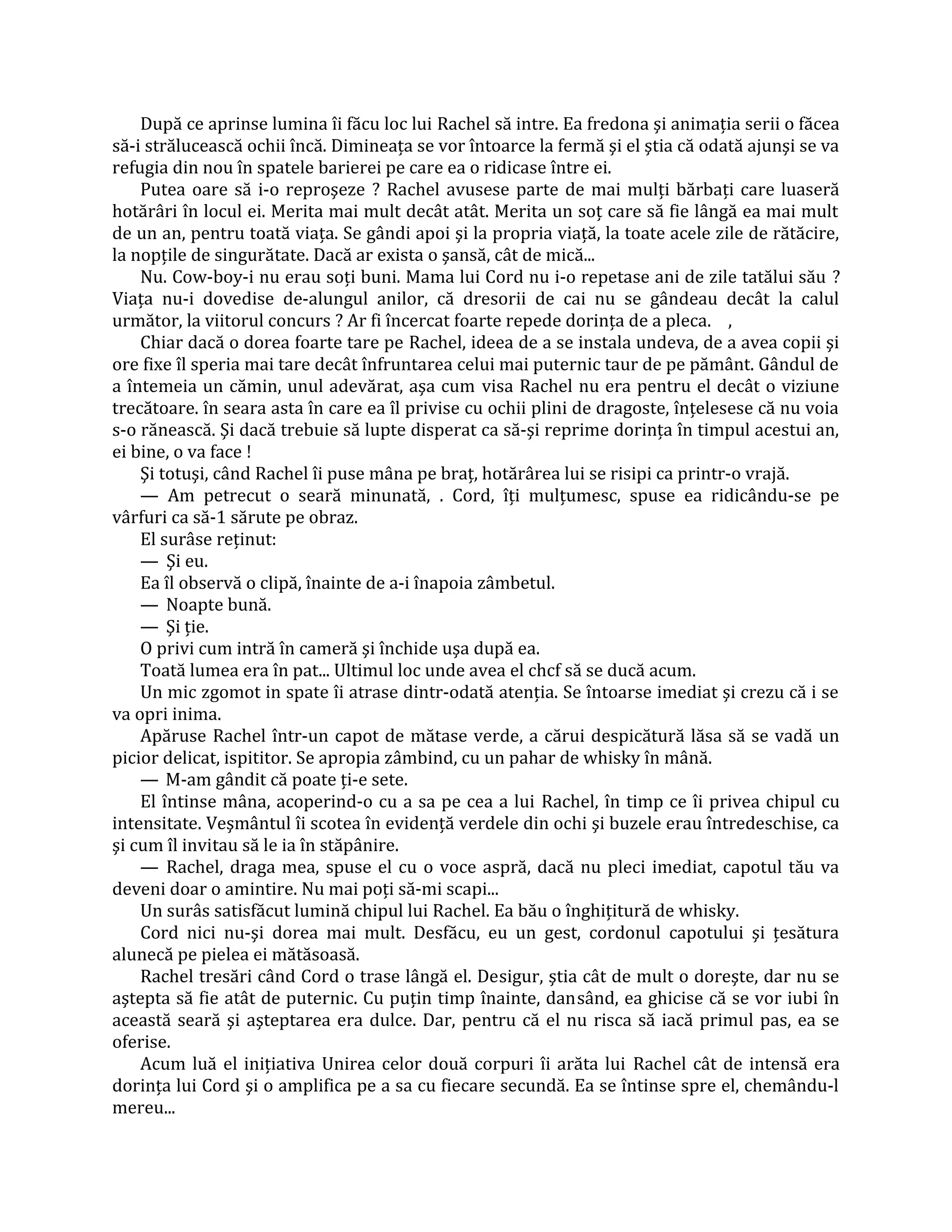 După ce aprinse lumina îi făcu loc lui Rachel să intre. Ea fredona şi animaţia serii o făcea
să-i strălucească ochii încă. Dimineaţa se vor întoarce la fermă şi el ştia că odată ajunşi se va
refugia din nou în spatele barierei pe care ea o ridicase între ei.
    Putea oare să i-o reproşeze ? Rachel avusese parte de mai mulţi bărbaţi care luaseră
hotărâri în locul ei. Merita mai mult decât atât. Merita un soţ care să fie lângă ea mai mult
de un an, pentru toată viaţa. Se gândi apoi şi la propria viaţă, la toate acele zile de rătăcire,
la nopţile de singurătate. Dacă ar exista o şansă, cât de mică...
    Nu. Cow-boy-i nu erau soţi buni. Mama lui Cord nu i-o repetase ani de zile tatălui său ?
Viaţa nu-i dovedise de-alungul anilor, că dresorii de cai nu se gândeau decât la calul
următor, la viitorul concurs ? Ar fi încercat foarte repede dorinţa de a pleca. ,
    Chiar dacă o dorea foarte tare pe Rachel, ideea de a se instala undeva, de a avea copii şi
ore fixe îl speria mai tare decât înfruntarea celui mai puternic taur de pe pământ. Gândul de
a întemeia un cămin, unul adevărat, aşa cum visa Rachel nu era pentru el decât o viziune
trecătoare. în seara asta în care ea îl privise cu ochii plini de dragoste, înţelesese că nu voia
s-o rănească. Şi dacă trebuie să lupte disperat ca să-şi reprime dorinţa în timpul acestui an,
ei bine, o va face !
    Şi totuşi, când Rachel îi puse mâna pe braţ, hotărârea lui se risipi ca printr-o vrajă.
    — Am petrecut o seară minunată, . Cord, îţi mulţumesc, spuse ea ridicându-se pe
vârfuri ca să-1 sărute pe obraz.
    El surâse reţinut:
    — Şi eu.
    Ea îl observă o clipă, înainte de a-i înapoia zâmbetul.
    — Noapte bună.
    — Şi ţie.
    O privi cum intră în cameră şi închide uşa după ea.
    Toată lumea era în pat... Ultimul loc unde avea el chcf să se ducă acum.
    Un mic zgomot in spate îi atrase dintr-odată atenţia. Se întoarse imediat şi crezu că i se
va opri inima.
    Apăruse Rachel într-un capot de mătase verde, a cărui despicătură lăsa să se vadă un
picior delicat, ispititor. Se apropia zâmbind, cu un pahar de whisky în mână.
    — M-am gândit că poate ţi-e sete.
    El întinse mâna, acoperind-o cu a sa pe cea a lui Rachel, în timp ce îi privea chipul cu
intensitate. Veşmântul îi scotea în evidenţă verdele din ochi şi buzele erau întredeschise, ca
şi cum îl invitau să le ia în stăpânire.
    — Rachel, draga mea, spuse el cu o voce aspră, dacă nu pleci imediat, capotul tău va
deveni doar o amintire. Nu mai poţi să-mi scapi...
    Un surâs satisfăcut lumină chipul lui Rachel. Ea bău o înghiţitură de whisky.
    Cord nici nu-şi dorea mai mult. Desfăcu, eu un gest, cordonul capotului şi ţesătura
alunecă pe pielea ei mătăsoasă.
    Rachel tresări când Cord o trase lângă el. Desigur, ştia cât de mult o doreşte, dar nu se
aştepta să fie atât de puternic. Cu puţin timp înainte, dansând, ea ghicise că se vor iubi în
această seară şi aşteptarea era dulce. Dar, pentru că el nu risca să iacă primul pas, ea se
oferise.
    Acum luă el iniţiativa Unirea celor două corpuri îi arăta lui Rachel cât de intensă era
dorinţa lui Cord şi o amplifica pe a sa cu fiecare secundă. Ea se întinse spre el, chemându-l
mereu...
 